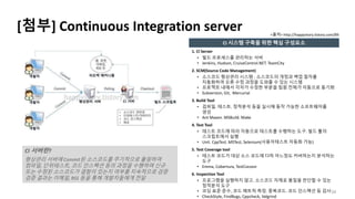 [첨부] Continuous Integration server
1. Cl Server
• 빌드 프로세스를 관리하는 서버
• Jenkins, Hudson, CruiseControl.NET. TeamCity
2. SCM(Source Code Management)
• 소스코드 형상관리 시스템 : 소스코드의 개정과 백업 절차를
자동화하여 오류 수정 과정을 도와줄 수 있는 시스템
• 프로젝트 내에서 각자가 수정한 부분을 팀원 전체가 자동으로 동기화
• Subversion, Git, Mercurial
3. Build Tool
• 검파일. 테스트. 정적분석 등을 실시해 동작 가능한 소프트웨어를
생성
• Ant Maven. MSBuild. Make
4. Test Tool
• 테스트 코드에 따라 자동으로 테스트를 수행하는 도구. 빌드 툴의
스크립트에서 실행
• Unit. CppTest. MSTest, Selenium(사용자테스트 자동화 가능)
5. Test Coverage tool
• 테스트 코드가 대상 소스 코드에 다하 어느정도 커버하는지 분석하는
도구
• Emma, Cobertura, TestCocoon
6. Inspection Tool
• 프로그램을 실행하지 않고. 소스코드 자제로 품질을 판단할 수 있는
정적분석 도구
• 코딩 표준 준수, 코드 메트릭 측정. 중복코드. 코드 인스펙션 등 검사
• CheckStyle, FindBugs, Cppcheck, Valgrind
34
<출처> http://happystory.tistory.com/89
CI 서버란?
형상관리 서버에 Commit된 소스코드를 주기적으로 폴링하여
컴파일, 단위테스트, 코드 인스펙션 등의 과정을 수행하며 신규
또는 수정된 소스코드가 결함이 있는지 여부를 지속적으로 검증
검증 결과는 이메일, RSS 등을 통해 개발자들에게 전달
CI 시스템 구축을 위한 핵심 구성요소
 