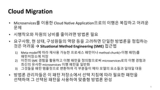 Cloud Migration
5
• Microservices를 이용한 Cloud Native Application으로의 이행은 복잡하고 어려운
문제
• 시행착오와 자원의 낭비를 줄이려면 방법론 필요
• 요구사항, 현 상태, 구성원들의 역량 등을 고려하면 단일한 방법론을 정립하는
것은 어려움  Situational Method Engineering (SME) 접근법
1) Meta-model에 따라 재사용 가능한 프로세스 패턴이나 method chunk(=이행 패턴)를
패턴저장소에 저장
2) 이전의 SME 경험을 활용하고 이행 패턴을 정의함으로써 microservices로의 이행 경험과
최신의 유사한 microservices 이행 패턴을 일반화
3) 그것들을 패턴 템플릿으로 변환하여 각 부분들이 메타 모델의 요소들과 일대일 대응
• 방법론 관리자들은 이 패턴 저장소에서 선택 지침에 따라 필요한 패턴을
선택하여 그 선택된 패턴을 사용하여 맞춤형 방법론 완성
 