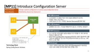 [MP11] Introduce Configuration Server
22
적용 상황 (Context)
의문 사항 (Problem)
해결 방안 (Solution)
Technology Stack
Spring Config Server, Archaius
단점 (Challenge)
• 소프트웨어 시스템은 작은 서비스들로 분해되어 있으며,
• 수많은 서비스 인스턴스
• 사용가능한 인스턴스 목록은 Service Discovery를 통해 제공
Reuse Intention Change a system’s configuration at runtime using Configuration Server
Reuse Situation Modifiability, Dynamicity, Deployment
• 실행중인 인스턴스 구성을 재배포하지 않고도 수정하는 방법은?
• 서비스 내에서 설정 정보 전파의 종착점(endpoint)과 사용 중인
모든 프로그래밍 언어에 대해 적응 전략을 구현
• 소스 코드와 소프트웨어 설정사항을 각각 저장할 두 개의 분리된
저장소가 별도로 마련
• 설정 저장소(configuration repository)에 변경 사항이 발생하면 이를
기준으로 실행되는 인스턴스에 전파되어야 하며 인스턴스는 그에
따라 스스로 적응
각 인스턴스는 구동시에 해당 설정
정보를 가져옴
나중에 변경된 설정정보는
실행중인 인스턴스에 push되며, 각
인스턴스는 스스로 알아서 적용
 