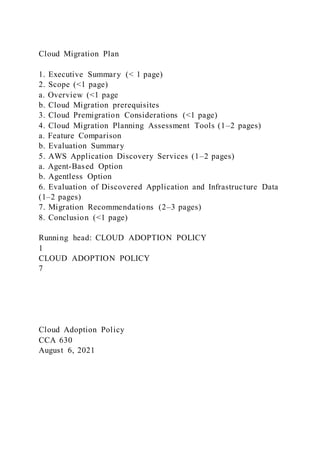 Cloud Migration Plan
1. Executive Summary (< 1 page)
2. Scope (<1 page)
a. Overview (<1 page
b. Cloud Migration prerequisites
3. Cloud Premigration Considerations (<1 page)
4. Cloud Migration Planning Assessment Tools (1–2 pages)
a. Feature Comparison
b. Evaluation Summary
5. AWS Application Discovery Services (1–2 pages)
a. Agent-Based Option
b. Agentless Option
6. Evaluation of Discovered Application and Infrastructure Data
(1–2 pages)
7. Migration Recommendations (2–3 pages)
8. Conclusion (<1 page)
Running head: CLOUD ADOPTION POLICY
1
CLOUD ADOPTION POLICY
7
Cloud Adoption Policy
CCA 630
August 6, 2021
 