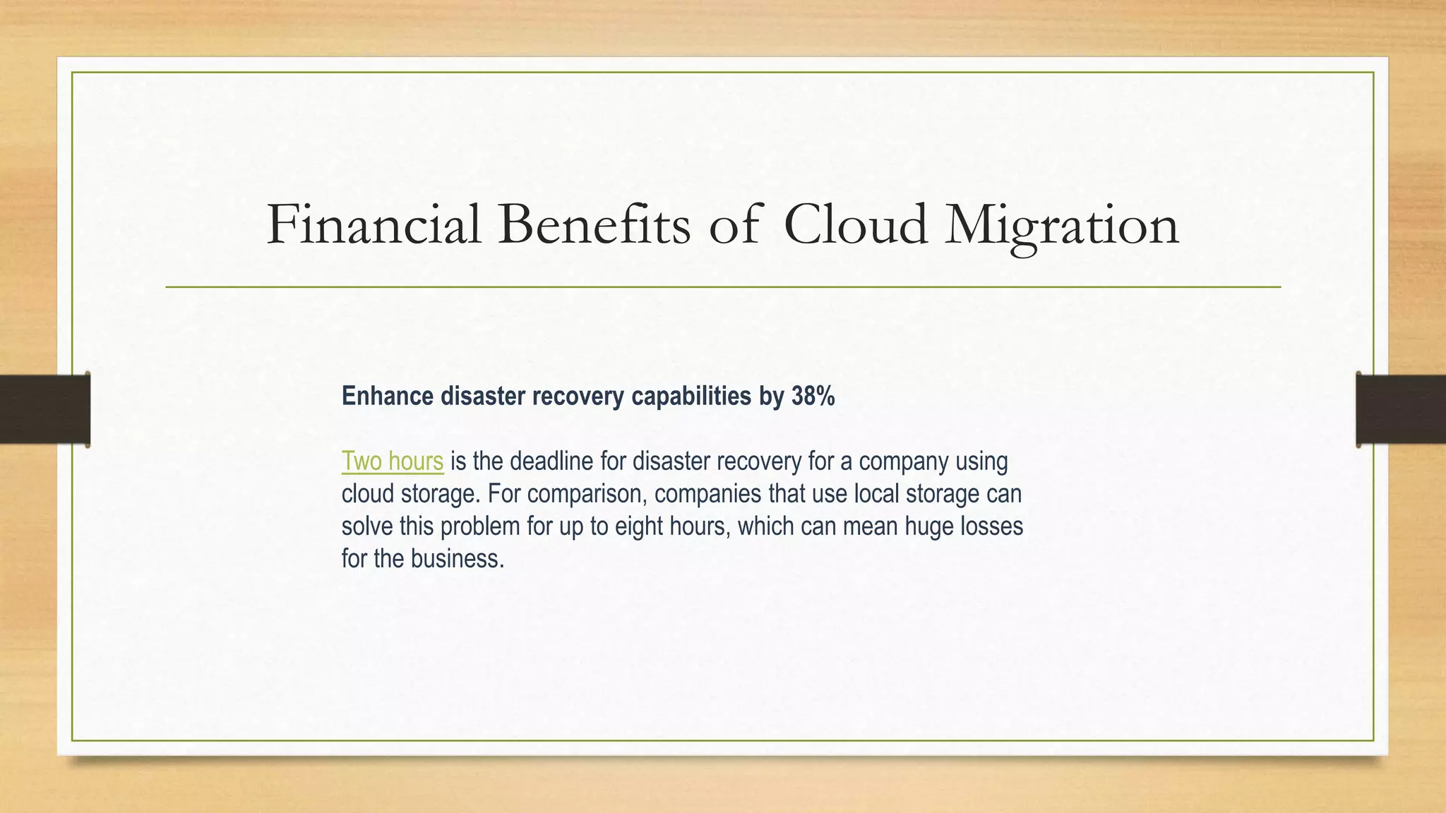 Financial Benefits of Cloud Migration
Enhance disaster recovery capabilities by 38%
Two hours is the deadline for disaster recovery for a company using
cloud storage. For comparison, companies that use local storage can
solve this problem for up to eight hours, which can mean huge losses
for the business.
 