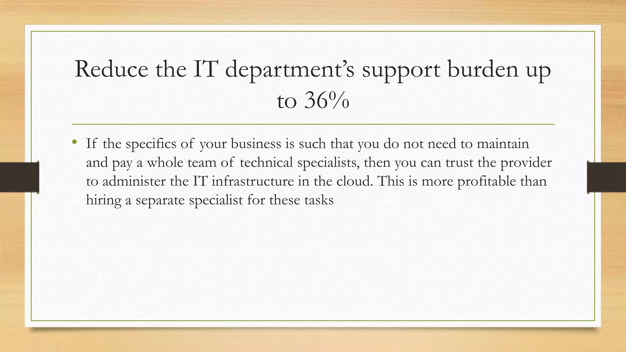 Reduce the IT department’s support burden up
to 36%
• If the specifics of your business is such that you do not need to maintain
and pay a whole team of technical specialists, then you can trust the provider
to administer the IT infrastructure in the cloud. This is more profitable than
hiring a separate specialist for these tasks
 