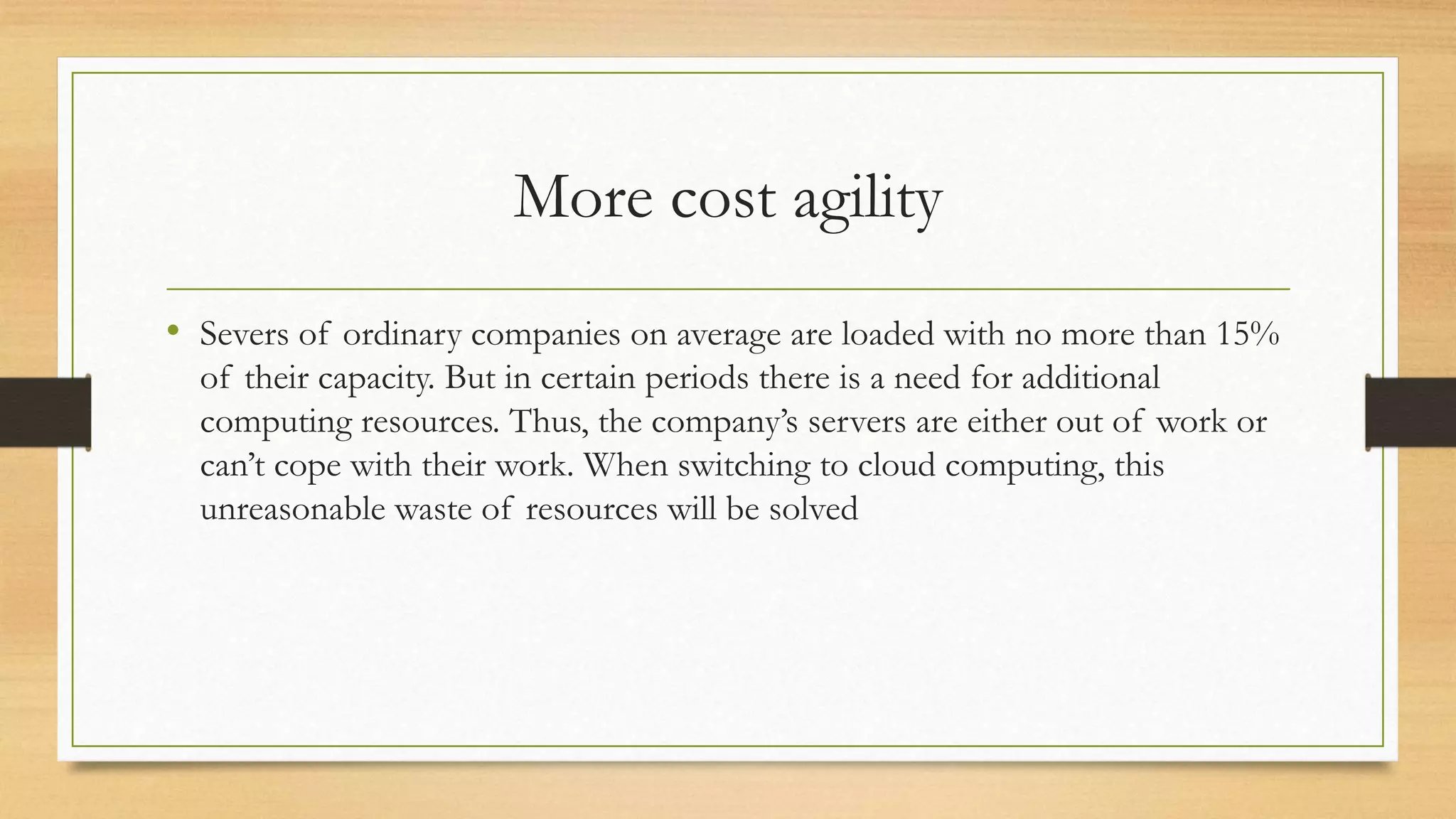 More cost agility
• Severs of ordinary companies on average are loaded with no more than 15%
of their capacity. But in certain periods there is a need for additional
computing resources. Thus, the company’s servers are either out of work or
can’t cope with their work. When switching to cloud computing, this
unreasonable waste of resources will be solved
 