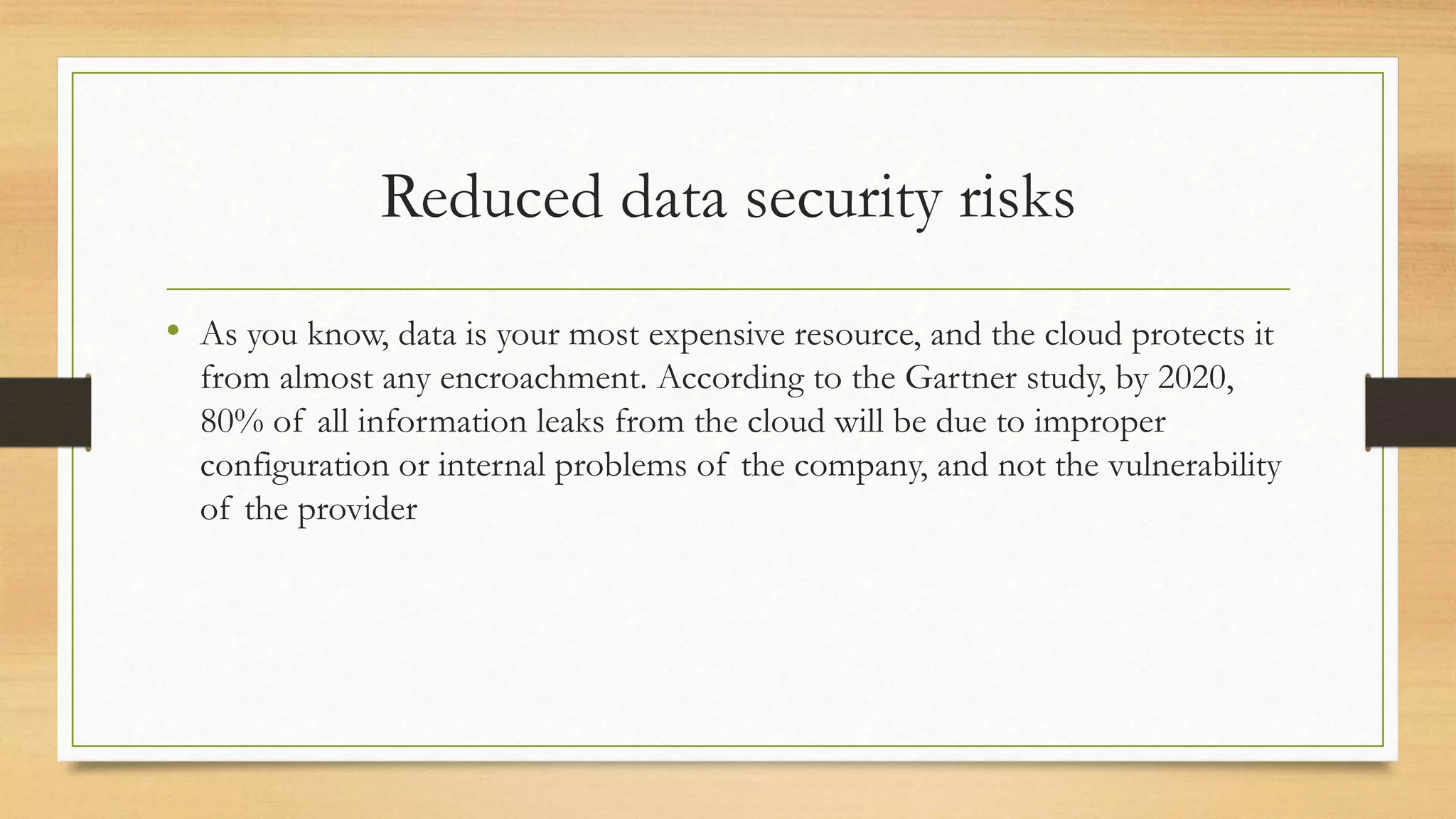 Reduced data security risks
• As you know, data is your most expensive resource, and the cloud protects it
from almost any encroachment. According to the Gartner study, by 2020,
80% of all information leaks from the cloud will be due to improper
configuration or internal problems of the company, and not the vulnerability
of the provider
 