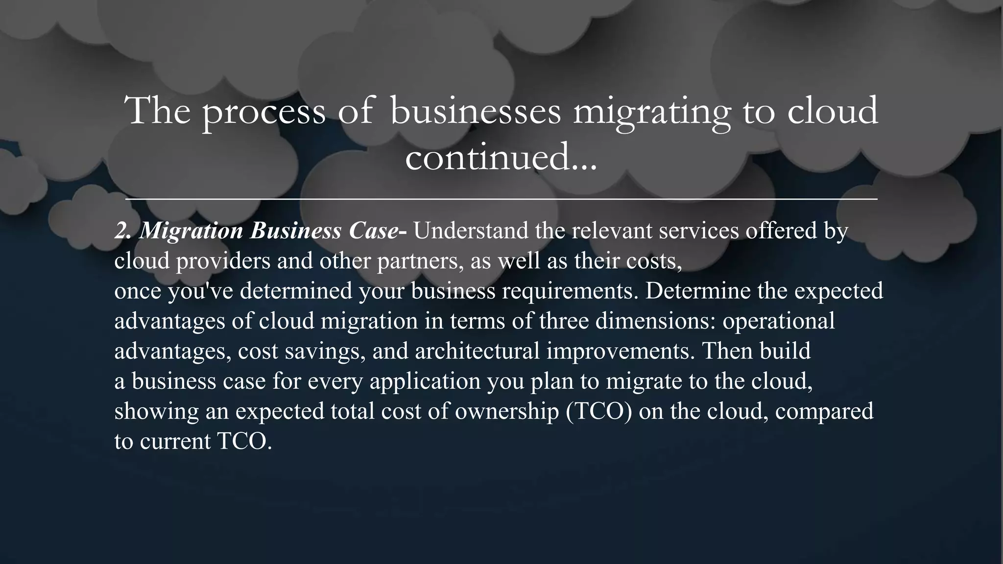 The process of businesses migrating to cloud
continued...
2. Migration Business Case- Understand the relevant services offered by
cloud providers and other partners, as well as their costs,
once you've determined your business requirements. Determine the expected
advantages of cloud migration in terms of three dimensions: operational
advantages, cost savings, and architectural improvements. Then build
a business case for every application you plan to migrate to the cloud,
showing an expected total cost of ownership (TCO) on the cloud, compared
to current TCO.
 