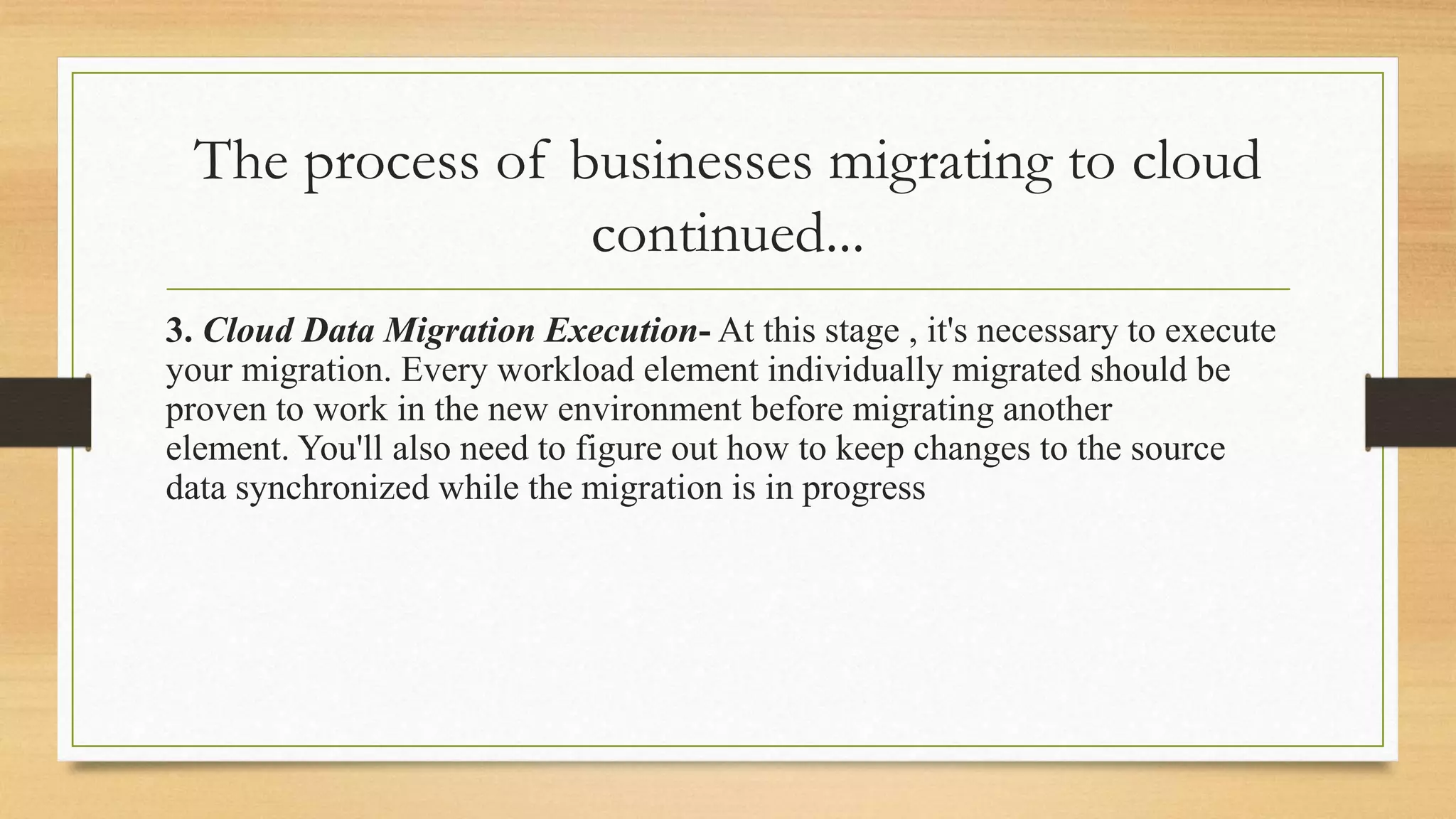 The process of businesses migrating to cloud
continued...
3. Cloud Data Migration Execution- At this stage , it's necessary to execute
your migration. Every workload element individually migrated should be
proven to work in the new environment before migrating another
element. You'll also need to figure out how to keep changes to the source
data synchronized while the migration is in progress
 