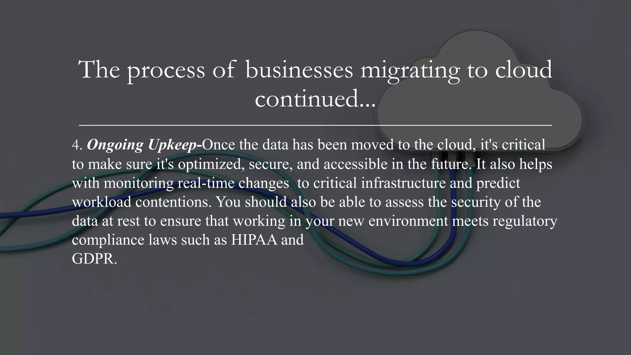 The process of businesses migrating to cloud
continued...
4. Ongoing Upkeep-Once the data has been moved to the cloud, it's critical
to make sure it's optimized, secure, and accessible in the future. It also helps
with monitoring real-time changes to critical infrastructure and predict
workload contentions. You should also be able to assess the security of the
data at rest to ensure that working in your new environment meets regulatory
compliance laws such as HIPAA and
GDPR.
 