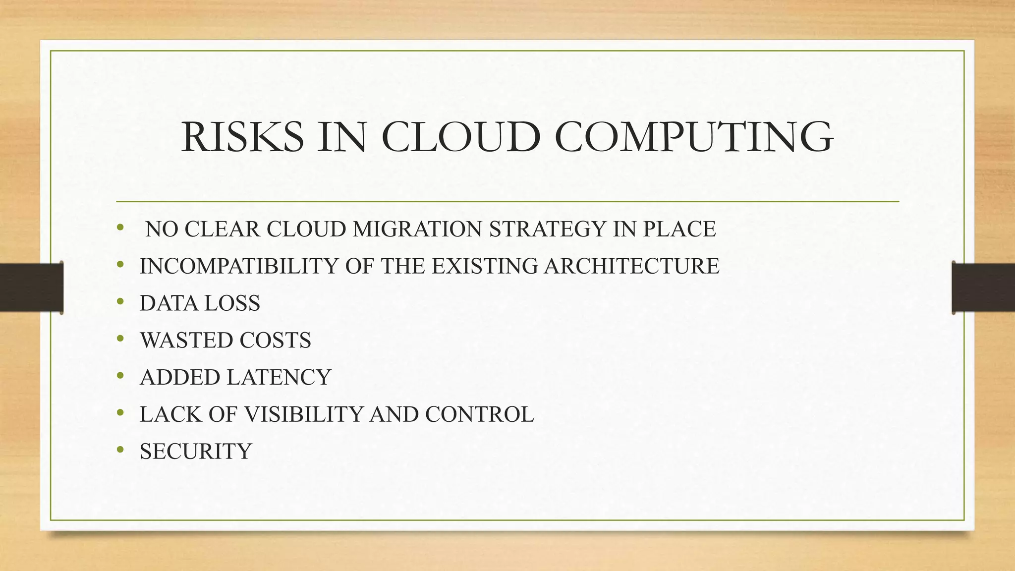 RISKS IN CLOUD COMPUTING
• NO CLEAR CLOUD MIGRATION STRATEGY IN PLACE
• INCOMPATIBILITY OF THE EXISTING ARCHITECTURE
• DATA LOSS
• WASTED COSTS
• ADDED LATENCY
• LACK OF VISIBILITY AND CONTROL
• SECURITY
 