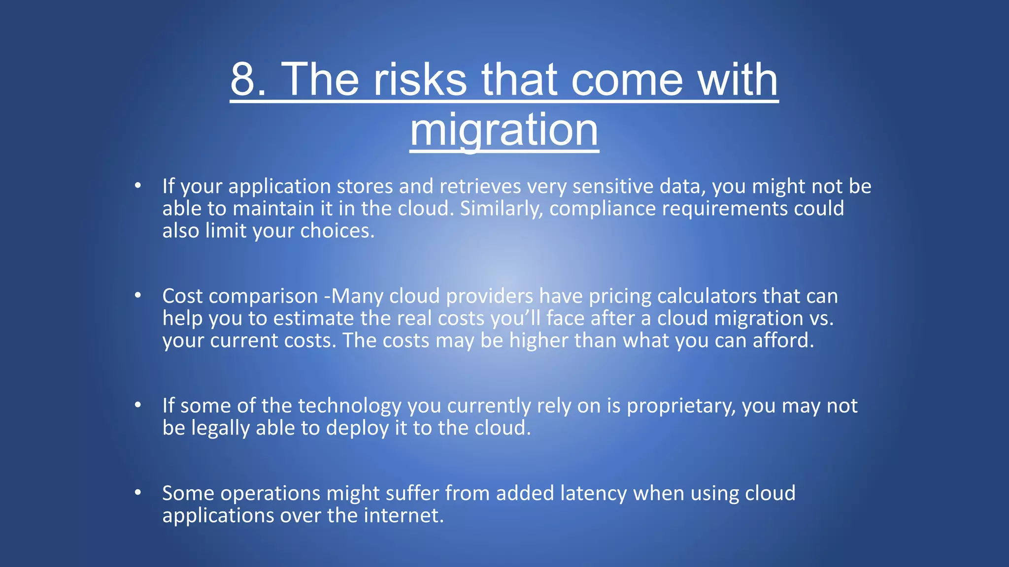 8. The risks that come with
migration
• If your application stores and retrieves very sensitive data, you might not be
able to maintain it in the cloud. Similarly, compliance requirements could
also limit your choices.
• Cost comparison -Many cloud providers have pricing calculators that can
help you to estimate the real costs you’ll face after a cloud migration vs.
your current costs. The costs may be higher than what you can afford.
• If some of the technology you currently rely on is proprietary, you may not
be legally able to deploy it to the cloud.
• Some operations might suffer from added latency when using cloud
applications over the internet.
 