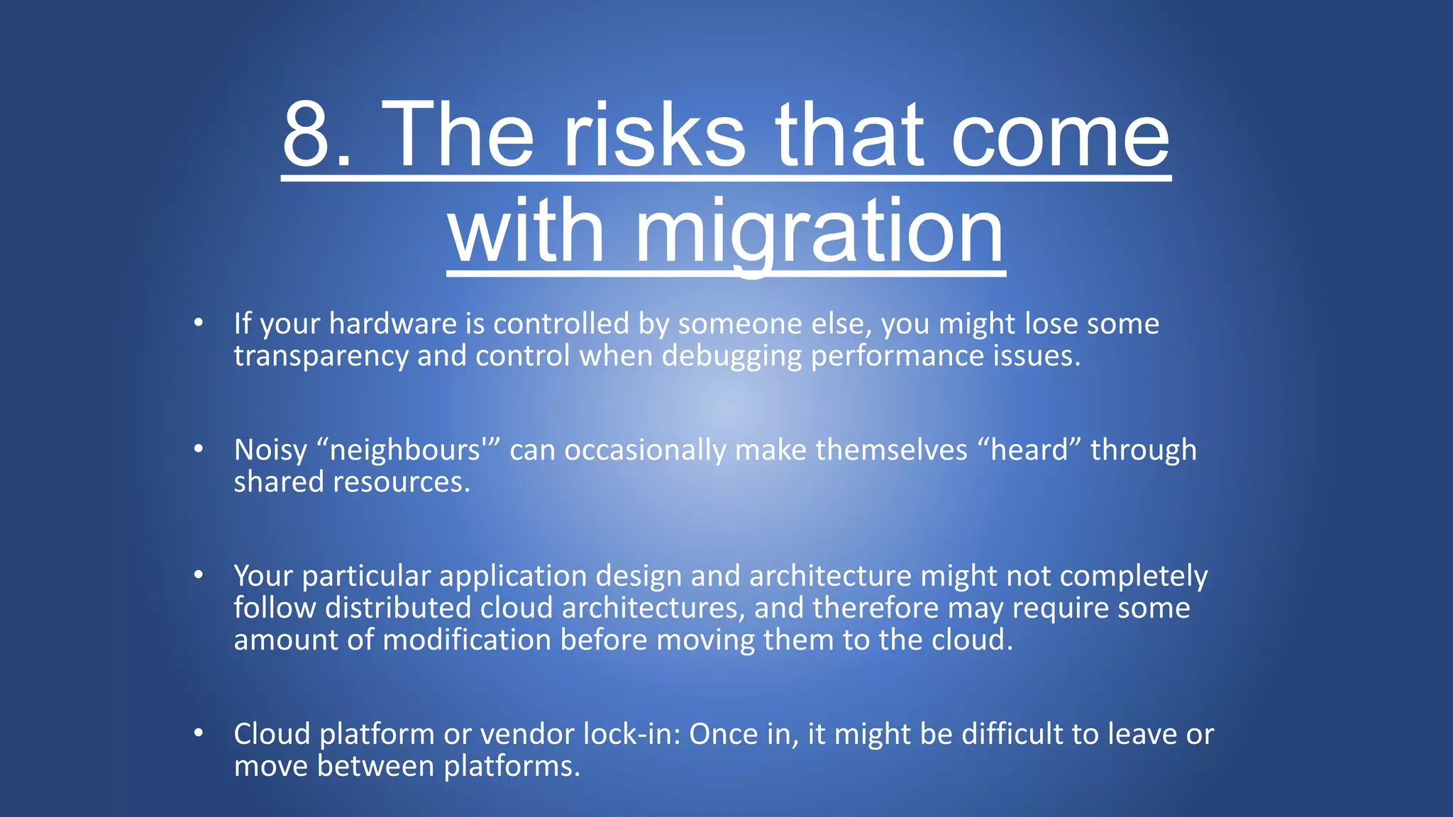 8. The risks that come
with migration
• If your hardware is controlled by someone else, you might lose some
transparency and control when debugging performance issues.
• Noisy “neighbours'” can occasionally make themselves “heard” through
shared resources.
• Your particular application design and architecture might not completely
follow distributed cloud architectures, and therefore may require some
amount of modification before moving them to the cloud.
• Cloud platform or vendor lock-in: Once in, it might be difficult to leave or
move between platforms.
 