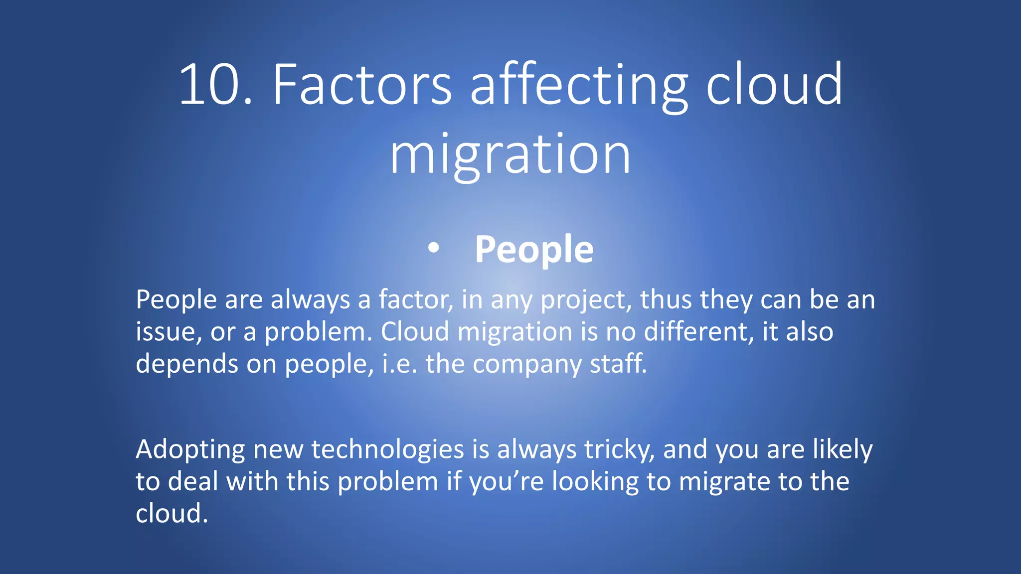 10. Factors affecting cloud
migration
• People
People are always a factor, in any project, thus they can be an
issue, or a problem. Cloud migration is no different, it also
depends on people, i.e. the company staff.
Adopting new technologies is always tricky, and you are likely
to deal with this problem if you’re looking to migrate to the
cloud.
 