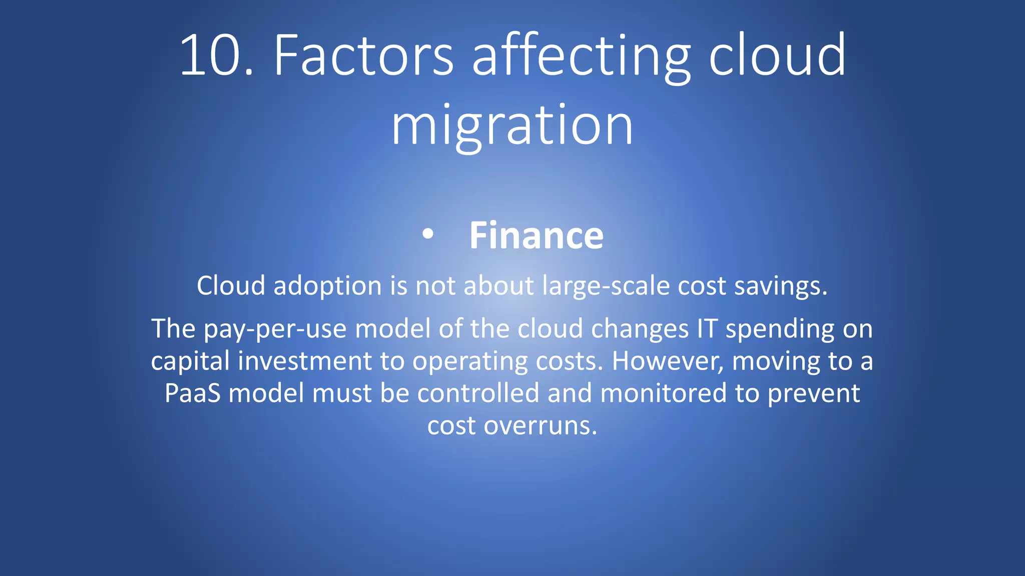 10. Factors affecting cloud
migration
• Finance
Cloud adoption is not about large-scale cost savings.
The pay-per-use model of the cloud changes IT spending on
capital investment to operating costs. However, moving to a
PaaS model must be controlled and monitored to prevent
cost overruns.
 