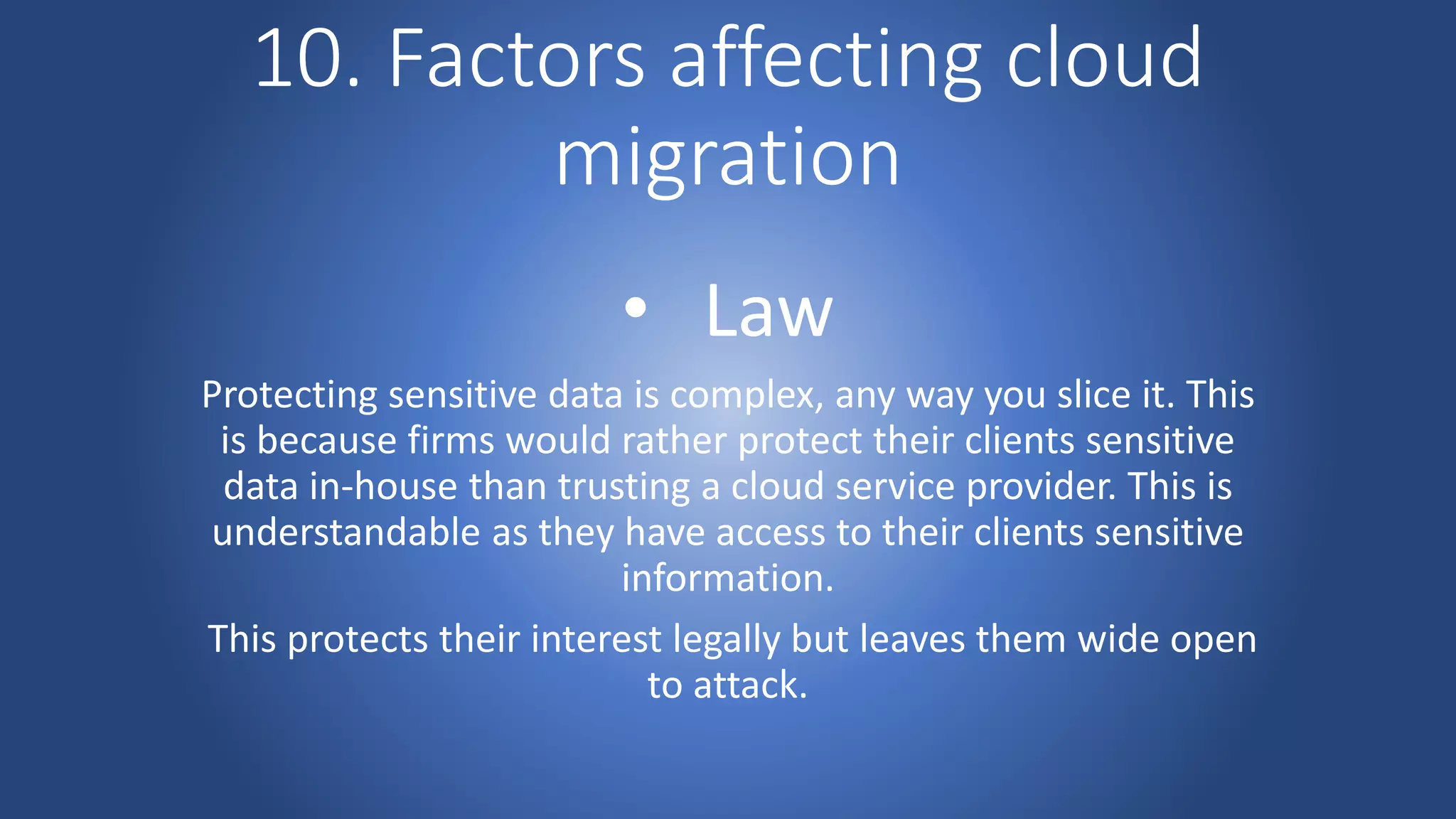 10. Factors affecting cloud
migration
• Law
Protecting sensitive data is complex, any way you slice it. This
is because firms would rather protect their clients sensitive
data in-house than trusting a cloud service provider. This is
understandable as they have access to their clients sensitive
information.
This protects their interest legally but leaves them wide open
to attack.
 