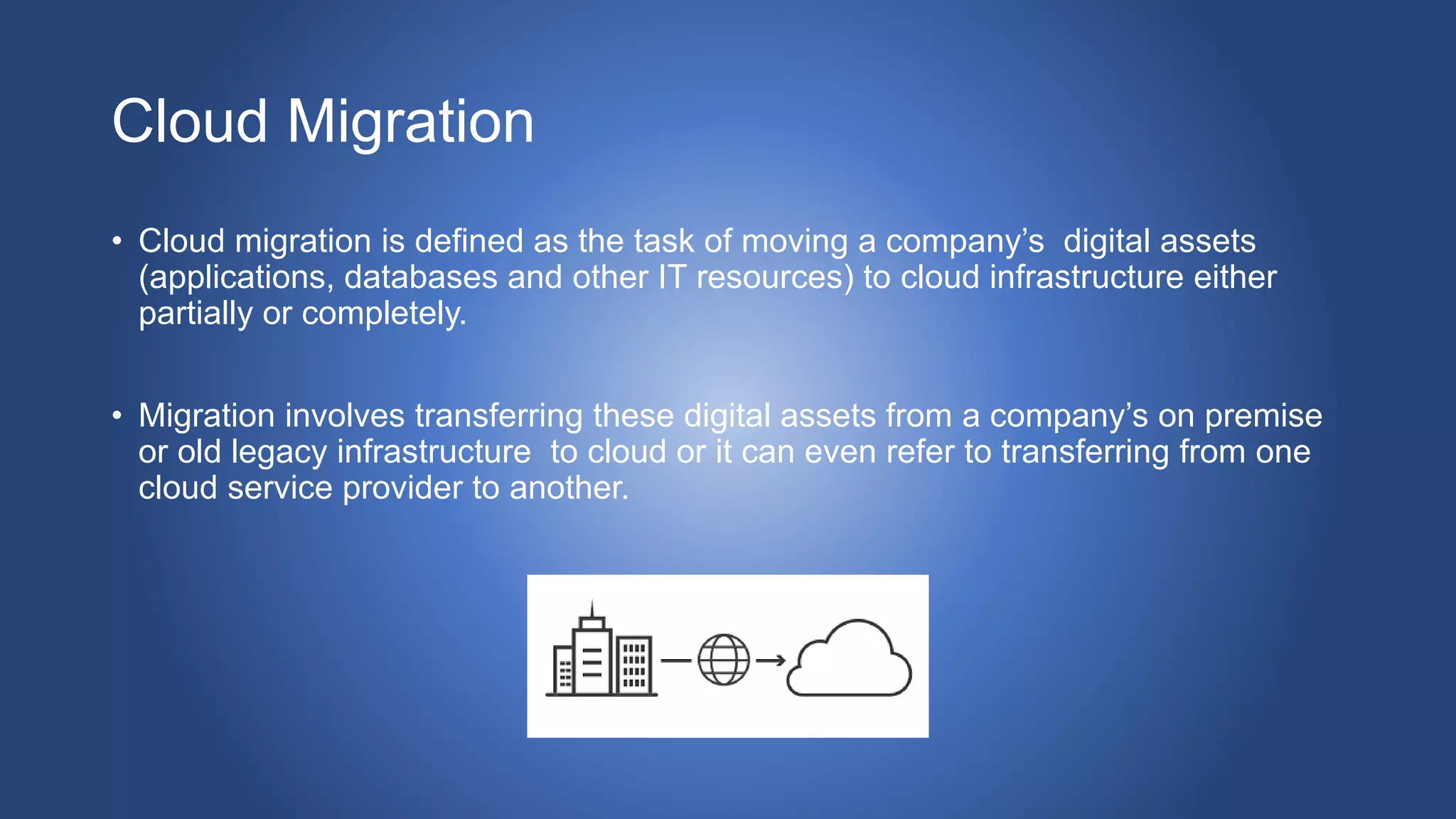 Cloud Migration
• Cloud migration is defined as the task of moving a company’s digital assets
(applications, databases and other IT resources) to cloud infrastructure either
partially or completely.
• Migration involves transferring these digital assets from a company’s on premise
or old legacy infrastructure to cloud or it can even refer to transferring from one
cloud service provider to another.
 