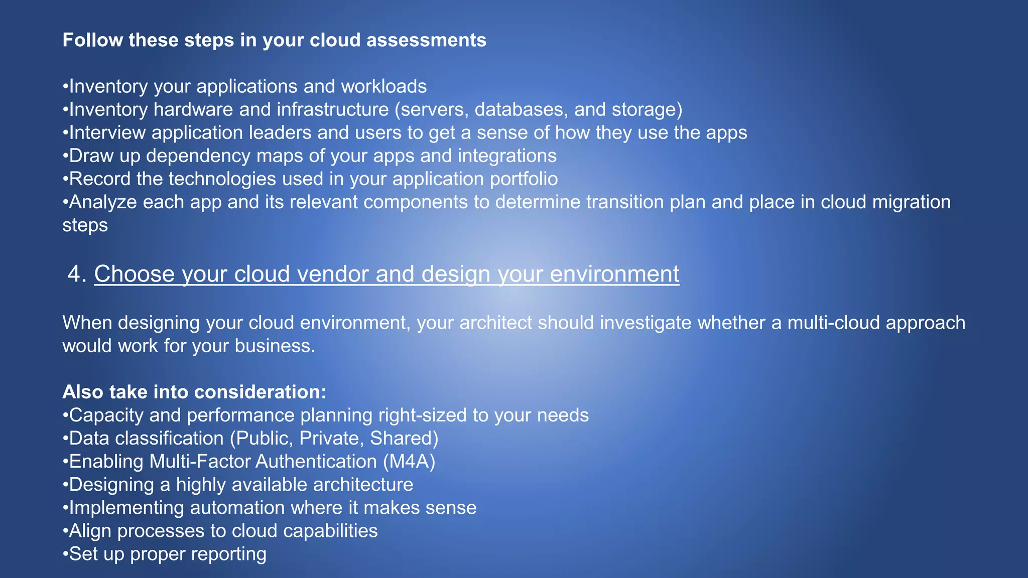 Follow these steps in your cloud assessments
•Inventory your applications and workloads
•Inventory hardware and infrastructure (servers, databases, and storage)
•Interview application leaders and users to get a sense of how they use the apps
•Draw up dependency maps of your apps and integrations
•Record the technologies used in your application portfolio
•Analyze each app and its relevant components to determine transition plan and place in cloud migration
steps
4. Choose your cloud vendor and design your environment
When designing your cloud environment, your architect should investigate whether a multi-cloud approach
would work for your business.
Also take into consideration:
•Capacity and performance planning right-sized to your needs
•Data classification (Public, Private, Shared)
•Enabling Multi-Factor Authentication (M4A)
•Designing a highly available architecture
•Implementing automation where it makes sense
•Align processes to cloud capabilities
•Set up proper reporting
 