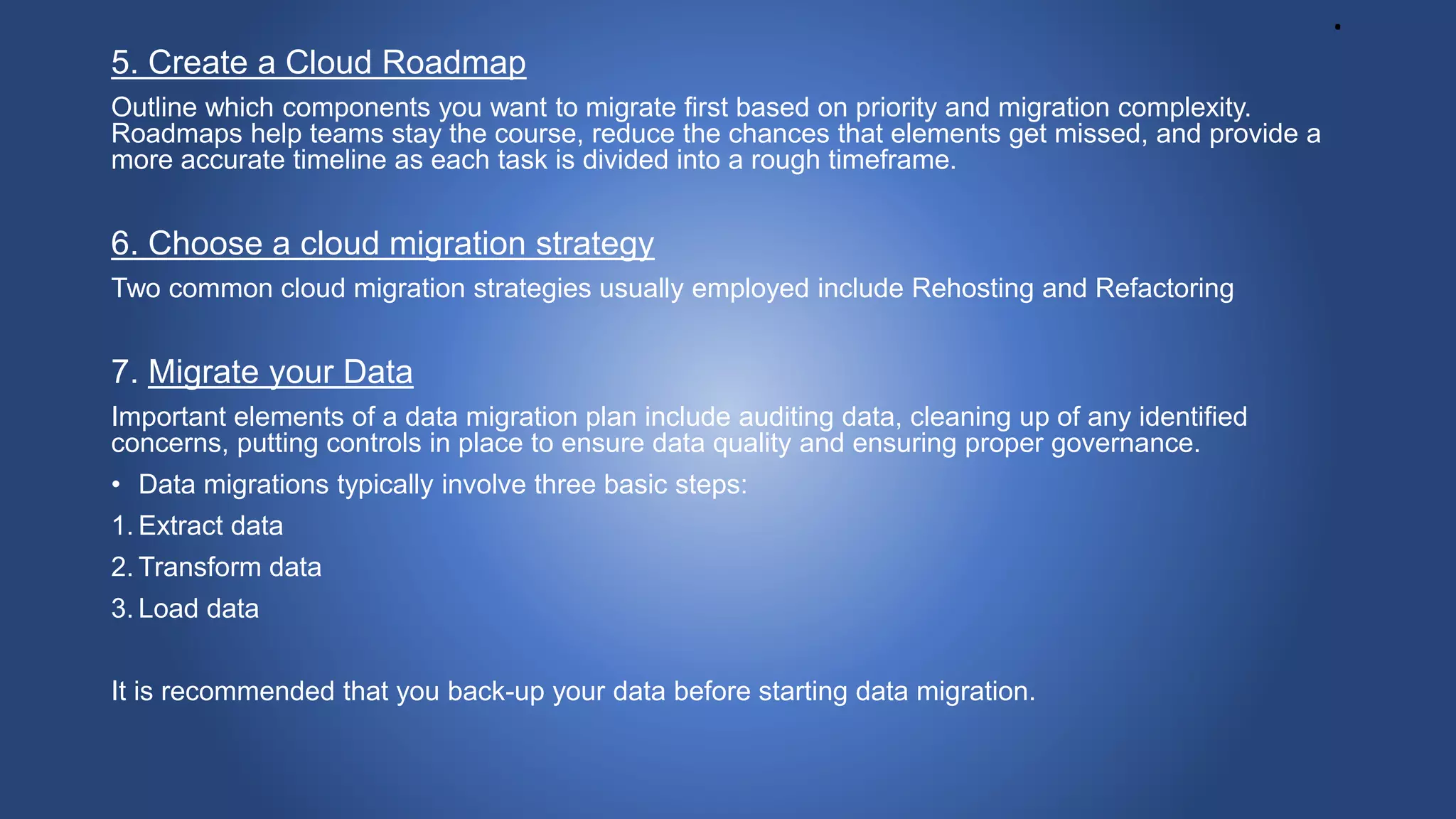 .
5. Create a Cloud Roadmap
Outline which components you want to migrate first based on priority and migration complexity.
Roadmaps help teams stay the course, reduce the chances that elements get missed, and provide a
more accurate timeline as each task is divided into a rough timeframe.
6. Choose a cloud migration strategy
Two common cloud migration strategies usually employed include Rehosting and Refactoring
7. Migrate your Data
Important elements of a data migration plan include auditing data, cleaning up of any identified
concerns, putting controls in place to ensure data quality and ensuring proper governance.
• Data migrations typically involve three basic steps:
1. Extract data
2. Transform data
3. Load data
It is recommended that you back-up your data before starting data migration.
 