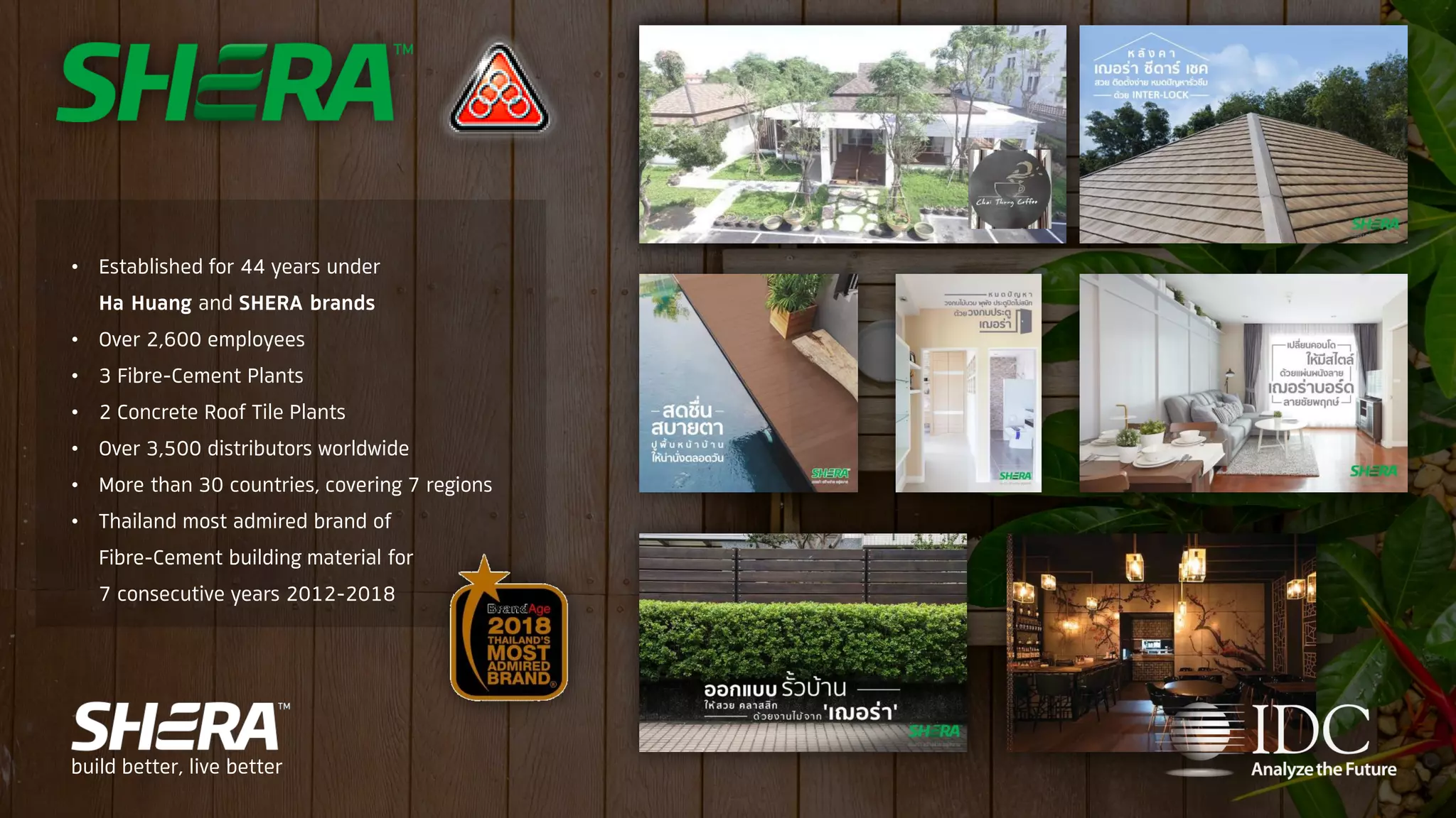 • Established for 44 years under
Ha Huang and SHERA brands
• Over 2,600 employees
• 3 Fibre-Cement Plants
• 2 Concrete Roof Tile Plants
• Over 3,500 distributors worldwide
• More than 30 countries, covering 7 regions
• Thailand most admired brand of
Fibre-Cement building material for
7 consecutive years 2012-2018
build better, live better
 