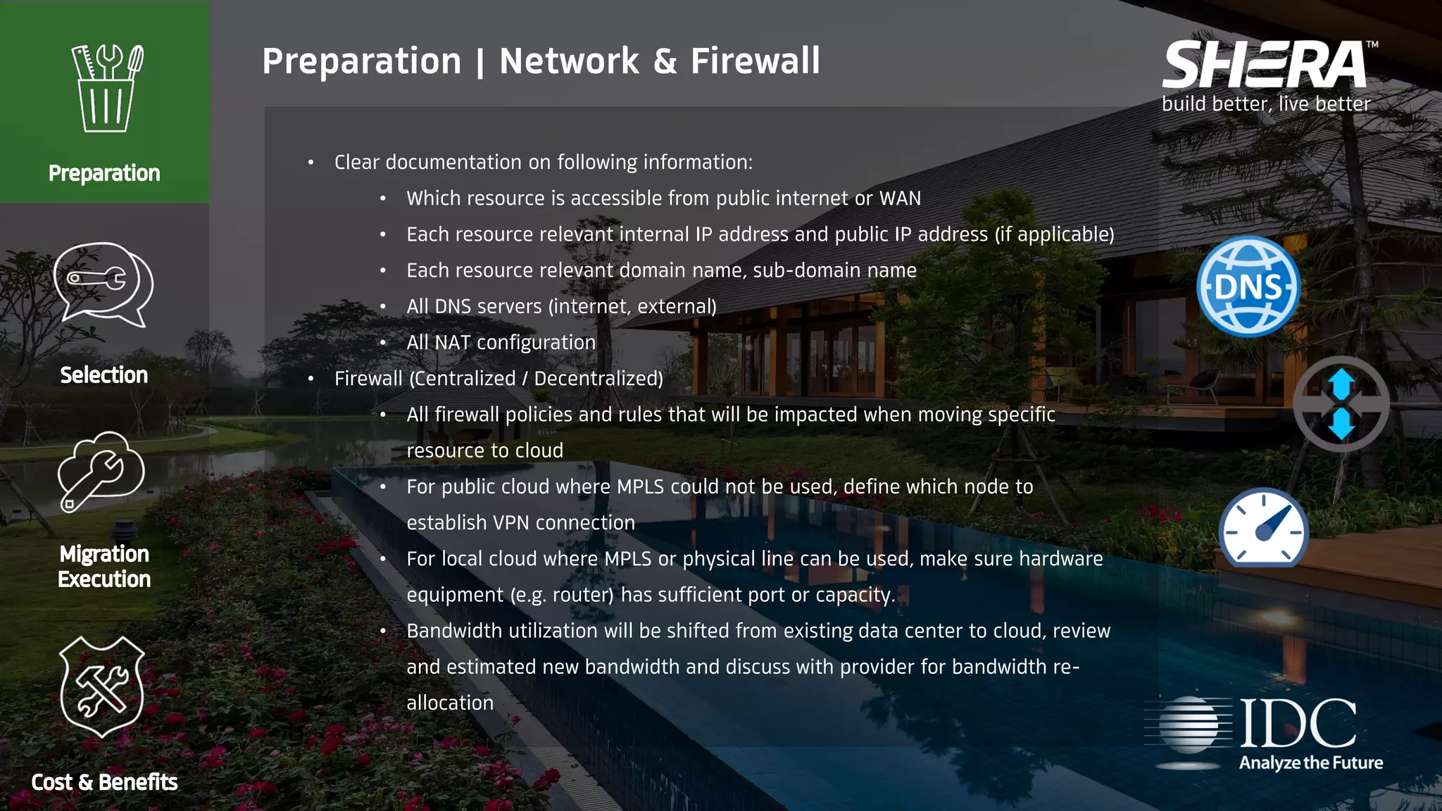 build better, live better
• Clear documentation on following information:
• Which resource is accessible from public internet or WAN
• Each resource relevant internal IP address and public IP address (if applicable)
• Each resource relevant domain name, sub-domain name
• All DNS servers (internet, external)
• All NAT configuration
• Firewall (Centralized / Decentralized)
• All firewall policies and rules that will be impacted when moving specific
resource to cloud
• For public cloud where MPLS could not be used, define which node to
establish VPN connection
• For local cloud where MPLS or physical line can be used, make sure hardware
equipment (e.g. router) has sufficient port or capacity.
• Bandwidth utilization will be shifted from existing data center to cloud, review
and estimated new bandwidth and discuss with provider for bandwidth re-
allocation
Preparation | Network & Firewall
 