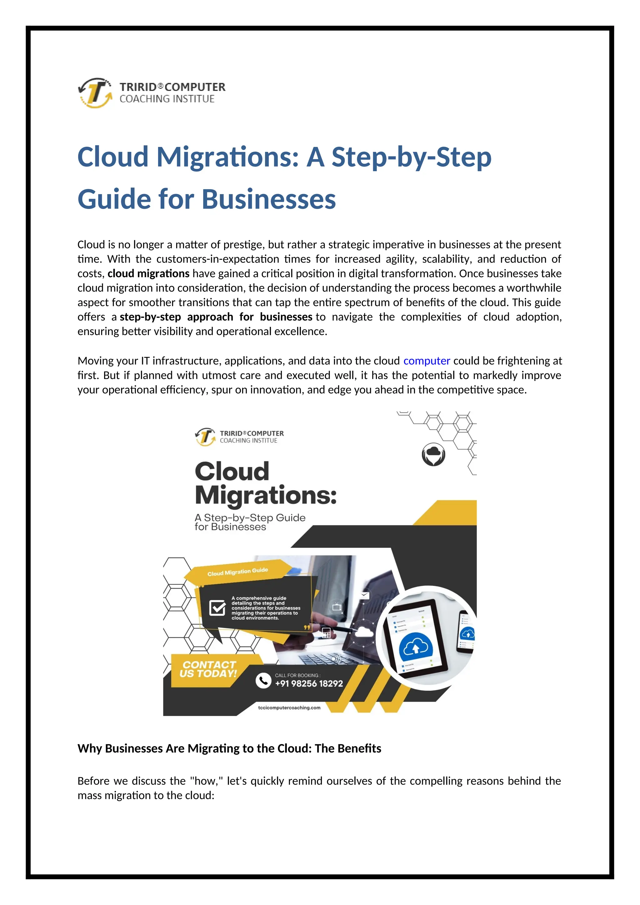 Cloud Migrations: A Step-by-Step
Guide for Businesses
Cloud is no longer a matter of prestige, but rather a strategic imperative in businesses at the present
time. With the customers-in-expectation times for increased agility, scalability, and reduction of
costs, cloud migrations have gained a critical position in digital transformation. Once businesses take
cloud migration into consideration, the decision of understanding the process becomes a worthwhile
aspect for smoother transitions that can tap the entire spectrum of benefits of the cloud. This guide
offers a step-by-step approach for businesses to navigate the complexities of cloud adoption,
ensuring better visibility and operational excellence.
Moving your IT infrastructure, applications, and data into the cloud computer could be frightening at
first. But if planned with utmost care and executed well, it has the potential to markedly improve
your operational efficiency, spur on innovation, and edge you ahead in the competitive space.
Why Businesses Are Migrating to the Cloud: The Benefits
Before we discuss the "how," let's quickly remind ourselves of the compelling reasons behind the
mass migration to the cloud:
 