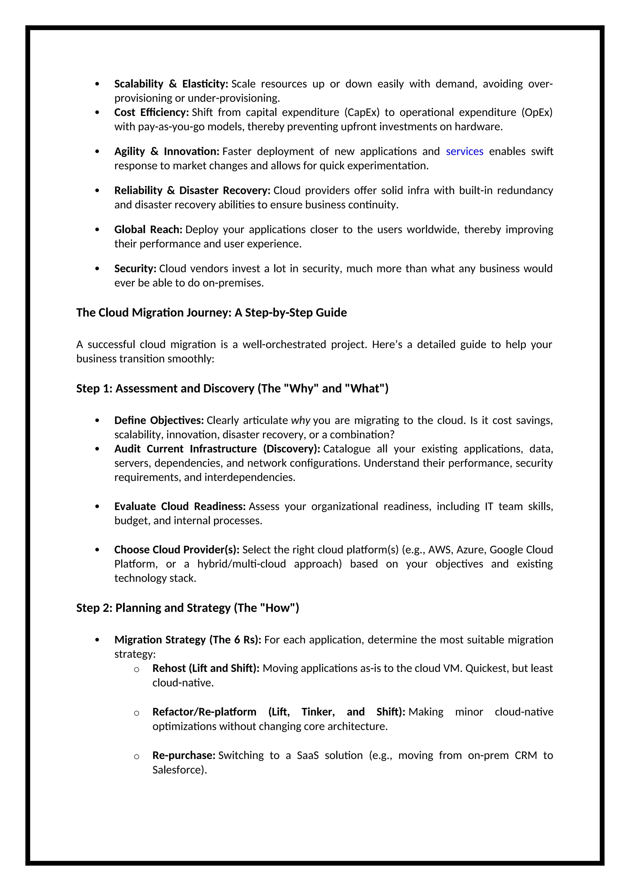  Scalability & Elasticity: Scale resources up or down easily with demand, avoiding over-
provisioning or under-provisioning.
 Cost Efficiency: Shift from capital expenditure (CapEx) to operational expenditure (OpEx)
with pay-as-you-go models, thereby preventing upfront investments on hardware.
 Agility & Innovation: Faster deployment of new applications and services enables swift
response to market changes and allows for quick experimentation.
 Reliability & Disaster Recovery: Cloud providers offer solid infra with built-in redundancy
and disaster recovery abilities to ensure business continuity.
 Global Reach: Deploy your applications closer to the users worldwide, thereby improving
their performance and user experience.
 Security: Cloud vendors invest a lot in security, much more than what any business would
ever be able to do on-premises.
The Cloud Migration Journey: A Step-by-Step Guide
A successful cloud migration is a well-orchestrated project. Here’s a detailed guide to help your
business transition smoothly:
Step 1: Assessment and Discovery (The "Why" and "What")
 Define Objectives: Clearly articulate why you are migrating to the cloud. Is it cost savings,
scalability, innovation, disaster recovery, or a combination?
 Audit Current Infrastructure (Discovery): Catalogue all your existing applications, data,
servers, dependencies, and network configurations. Understand their performance, security
requirements, and interdependencies.
 Evaluate Cloud Readiness: Assess your organizational readiness, including IT team skills,
budget, and internal processes.
 Choose Cloud Provider(s): Select the right cloud platform(s) (e.g., AWS, Azure, Google Cloud
Platform, or a hybrid/multi-cloud approach) based on your objectives and existing
technology stack.
Step 2: Planning and Strategy (The "How")
 Migration Strategy (The 6 Rs): For each application, determine the most suitable migration
strategy:
o Rehost (Lift and Shift): Moving applications as-is to the cloud VM. Quickest, but least
cloud-native.
o Refactor/Re-platform (Lift, Tinker, and Shift): Making minor cloud-native
optimizations without changing core architecture.
o Re-purchase: Switching to a SaaS solution (e.g., moving from on-prem CRM to
Salesforce).
 
