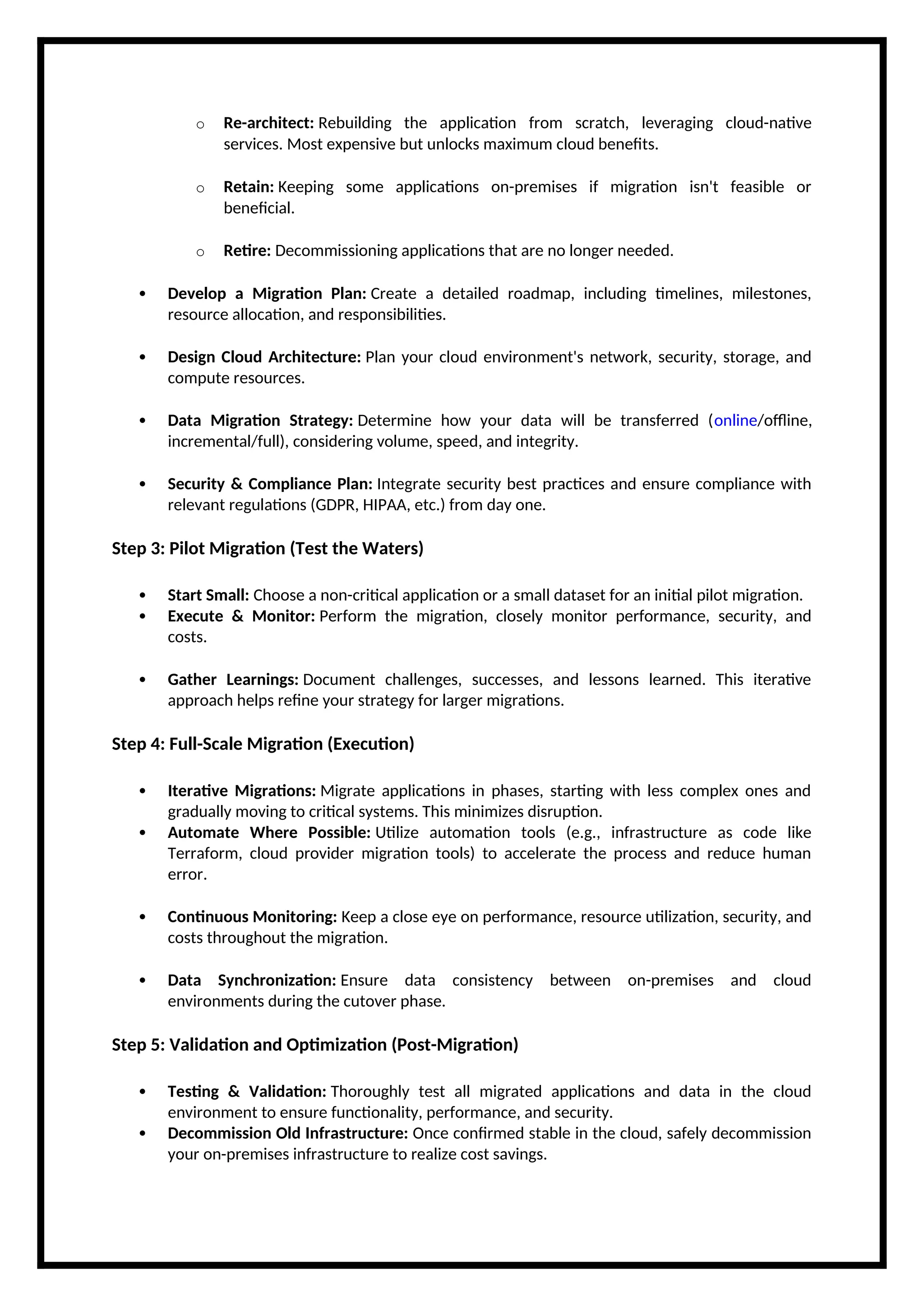 o Re-architect: Rebuilding the application from scratch, leveraging cloud-native
services. Most expensive but unlocks maximum cloud benefits.
o Retain: Keeping some applications on-premises if migration isn't feasible or
beneficial.
o Retire: Decommissioning applications that are no longer needed.
 Develop a Migration Plan: Create a detailed roadmap, including timelines, milestones,
resource allocation, and responsibilities.
 Design Cloud Architecture: Plan your cloud environment's network, security, storage, and
compute resources.
 Data Migration Strategy: Determine how your data will be transferred (online/offline,
incremental/full), considering volume, speed, and integrity.
 Security & Compliance Plan: Integrate security best practices and ensure compliance with
relevant regulations (GDPR, HIPAA, etc.) from day one.
Step 3: Pilot Migration (Test the Waters)
 Start Small: Choose a non-critical application or a small dataset for an initial pilot migration.
 Execute & Monitor: Perform the migration, closely monitor performance, security, and
costs.
 Gather Learnings: Document challenges, successes, and lessons learned. This iterative
approach helps refine your strategy for larger migrations.
Step 4: Full-Scale Migration (Execution)
 Iterative Migrations: Migrate applications in phases, starting with less complex ones and
gradually moving to critical systems. This minimizes disruption.
 Automate Where Possible: Utilize automation tools (e.g., infrastructure as code like
Terraform, cloud provider migration tools) to accelerate the process and reduce human
error.
 Continuous Monitoring: Keep a close eye on performance, resource utilization, security, and
costs throughout the migration.
 Data Synchronization: Ensure data consistency between on-premises and cloud
environments during the cutover phase.
Step 5: Validation and Optimization (Post-Migration)
 Testing & Validation: Thoroughly test all migrated applications and data in the cloud
environment to ensure functionality, performance, and security.
 Decommission Old Infrastructure: Once confirmed stable in the cloud, safely decommission
your on-premises infrastructure to realize cost savings.
 