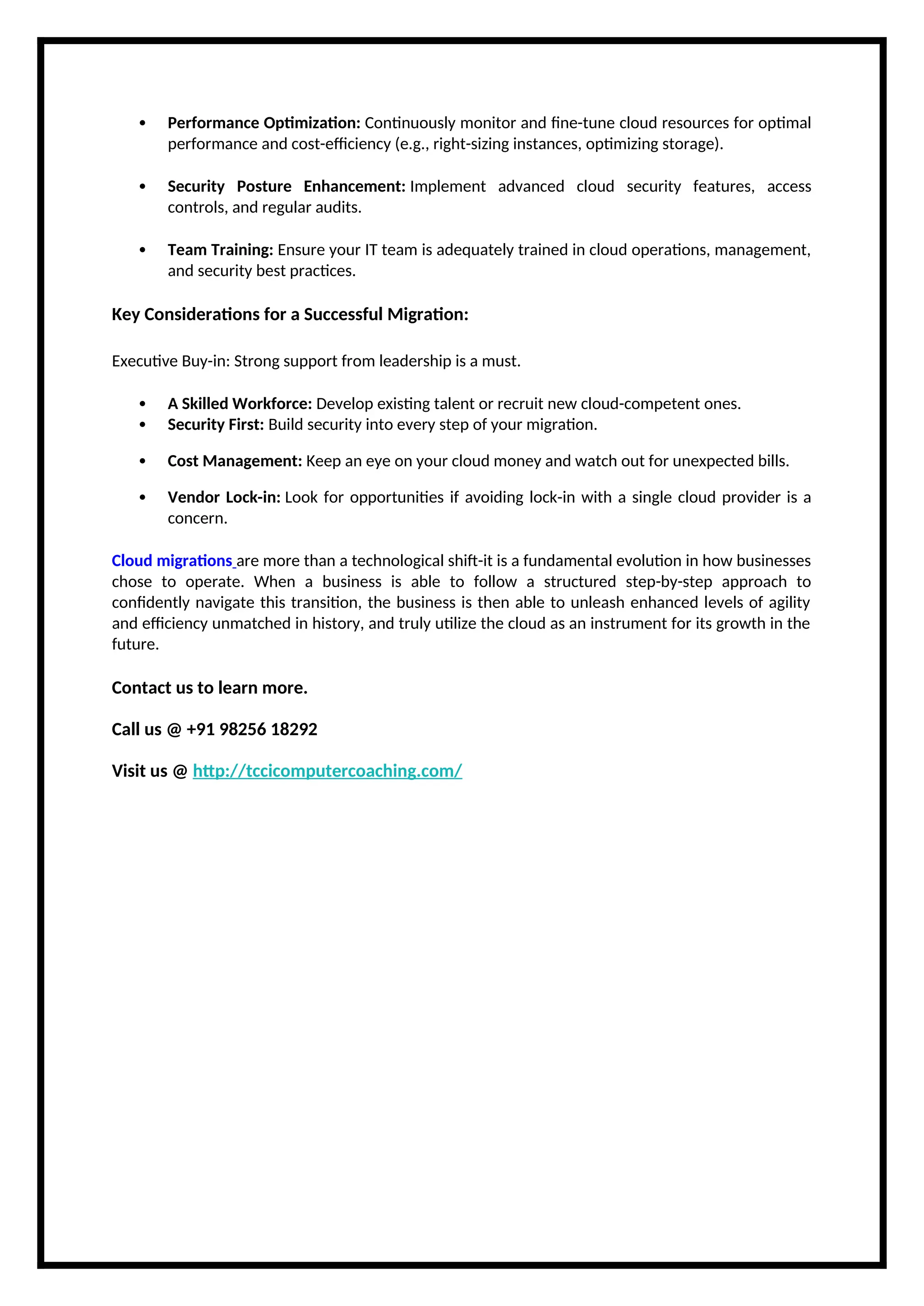  Performance Optimization: Continuously monitor and fine-tune cloud resources for optimal
performance and cost-efficiency (e.g., right-sizing instances, optimizing storage).
 Security Posture Enhancement: Implement advanced cloud security features, access
controls, and regular audits.
 Team Training: Ensure your IT team is adequately trained in cloud operations, management,
and security best practices.
Key Considerations for a Successful Migration:
Executive Buy-in: Strong support from leadership is a must.
 A Skilled Workforce: Develop existing talent or recruit new cloud-competent ones.
 Security First: Build security into every step of your migration.
 Cost Management: Keep an eye on your cloud money and watch out for unexpected bills.
 Vendor Lock-in: Look for opportunities if avoiding lock-in with a single cloud provider is a
concern.
Cloud migrations are more than a technological shift-it is a fundamental evolution in how businesses
chose to operate. When a business is able to follow a structured step-by-step approach to
confidently navigate this transition, the business is then able to unleash enhanced levels of agility
and efficiency unmatched in history, and truly utilize the cloud as an instrument for its growth in the
future.
Contact us to learn more.
Call us @ +91 98256 18292
Visit us @ http://tccicomputercoaching.com/
 