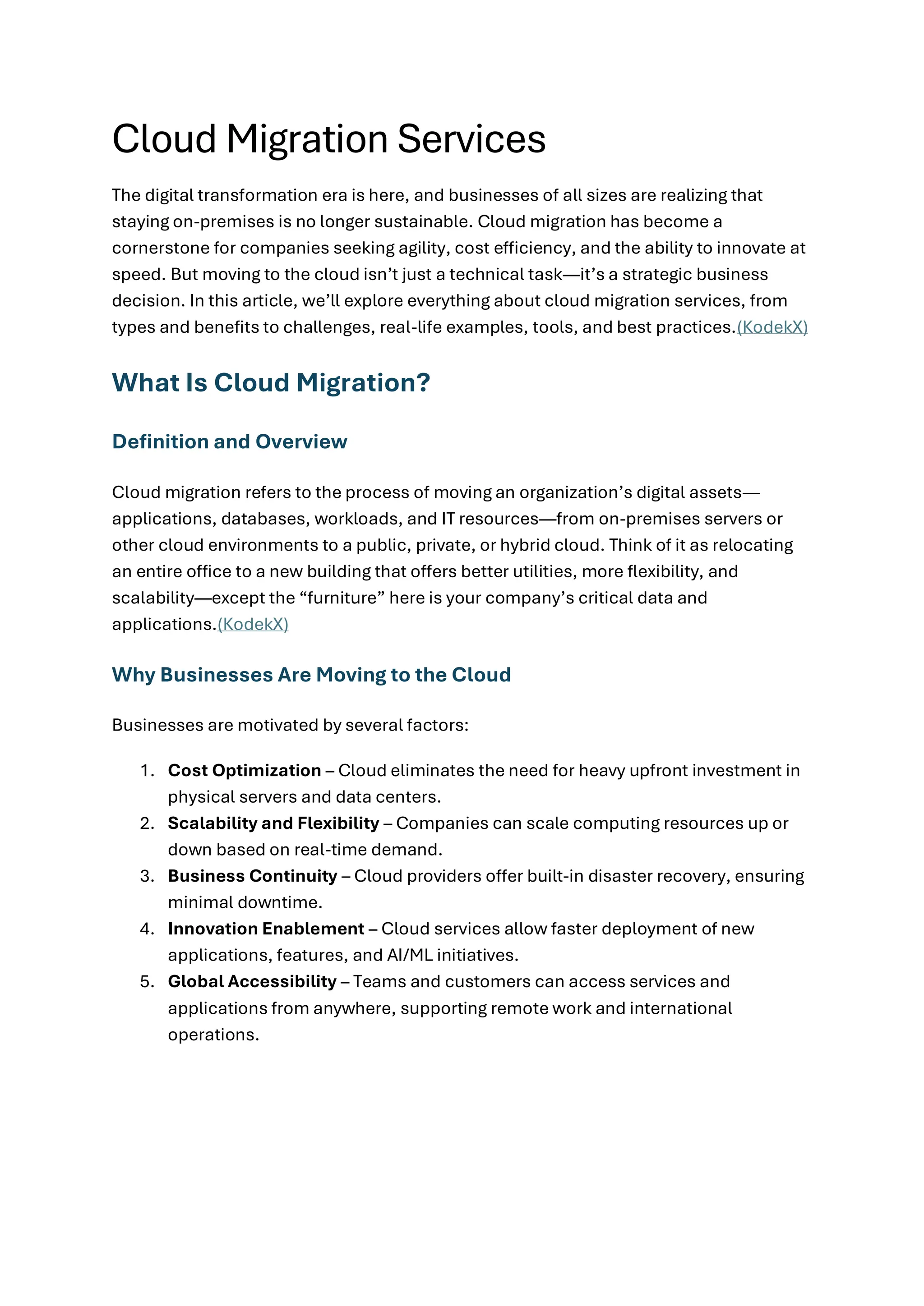 Cloud Migration Services
The digital transformation era is here, and businesses of all sizes are realizing that
staying on-premises is no longer sustainable. Cloud migration has become a
cornerstone for companies seeking agility, cost efficiency, and the ability to innovate at
speed. But moving to the cloud isn’t just a technical task—it’s a strategic business
decision. In this article, we’ll explore everything about cloud migration services, from
types and benefits to challenges, real-life examples, tools, and best practices.(KodekX)
What Is Cloud Migration?
Definition and Overview
Cloud migration refers to the process of moving an organization’s digital assets—
applications, databases, workloads, and IT resources—from on-premises servers or
other cloud environments to a public, private, or hybrid cloud. Think of it as relocating
an entire office to a new building that offers better utilities, more flexibility, and
scalability—except the “furniture” here is your company’s critical data and
applications.(KodekX)
Why Businesses Are Moving to the Cloud
Businesses are motivated by several factors:
1. Cost Optimization – Cloud eliminates the need for heavy upfront investment in
physical servers and data centers.
2. Scalability and Flexibility – Companies can scale computing resources up or
down based on real-time demand.
3. Business Continuity – Cloud providers offer built-in disaster recovery, ensuring
minimal downtime.
4. Innovation Enablement – Cloud services allow faster deployment of new
applications, features, and AI/ML initiatives.
5. Global Accessibility – Teams and customers can access services and
applications from anywhere, supporting remote work and international
operations.
 