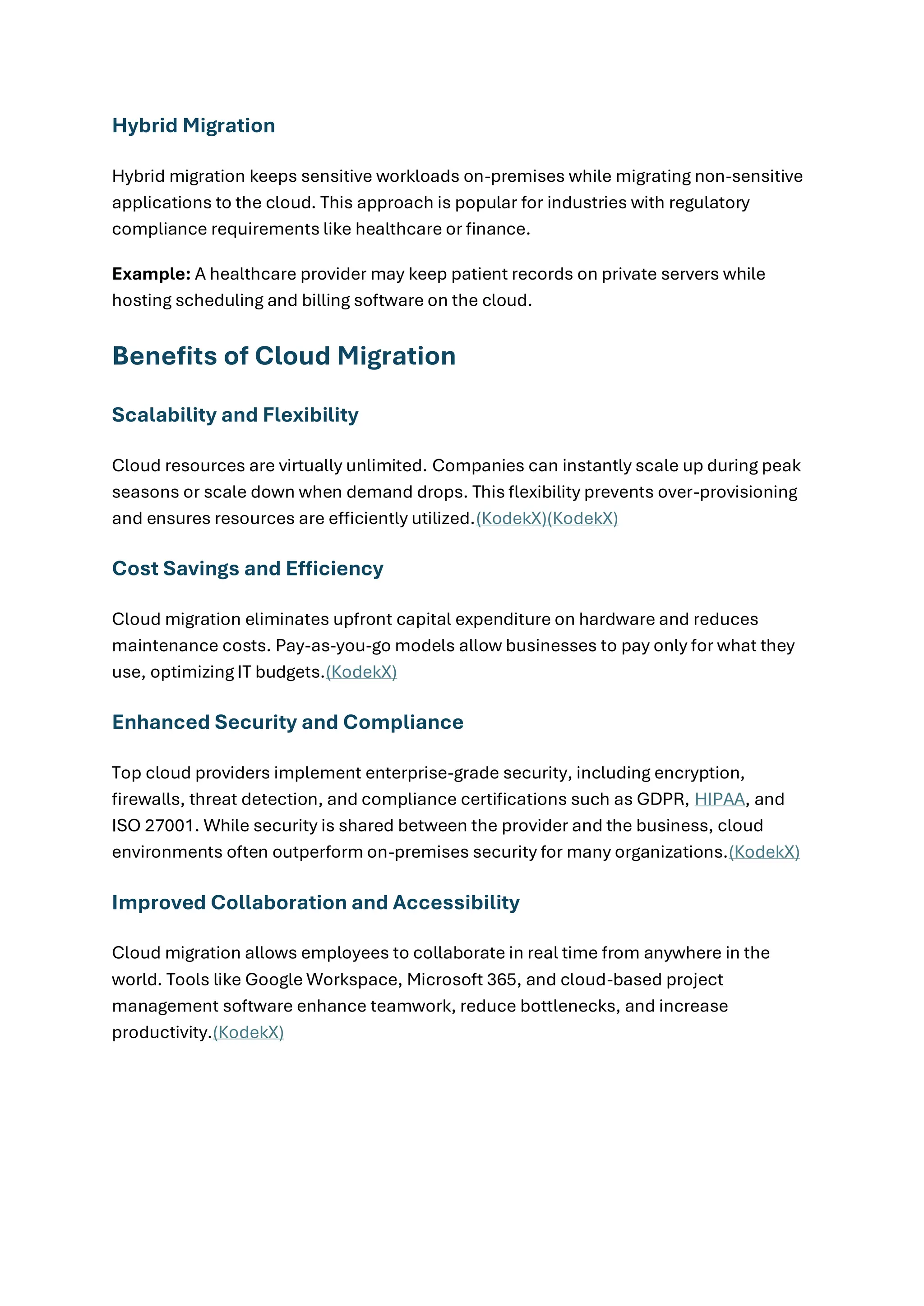 Hybrid Migration
Hybrid migration keeps sensitive workloads on-premises while migrating non-sensitive
applications to the cloud. This approach is popular for industries with regulatory
compliance requirements like healthcare or finance.
Example: A healthcare provider may keep patient records on private servers while
hosting scheduling and billing software on the cloud.
Benefits of Cloud Migration
Scalability and Flexibility
Cloud resources are virtually unlimited. Companies can instantly scale up during peak
seasons or scale down when demand drops. This flexibility prevents over-provisioning
and ensures resources are efficiently utilized.(KodekX)(KodekX)
Cost Savings and Efficiency
Cloud migration eliminates upfront capital expenditure on hardware and reduces
maintenance costs. Pay-as-you-go models allow businesses to pay only for what they
use, optimizing IT budgets.(KodekX)
Enhanced Security and Compliance
Top cloud providers implement enterprise-grade security, including encryption,
firewalls, threat detection, and compliance certifications such as GDPR, HIPAA, and
ISO 27001. While security is shared between the provider and the business, cloud
environments often outperform on-premises security for many organizations.(KodekX)
Improved Collaboration and Accessibility
Cloud migration allows employees to collaborate in real time from anywhere in the
world. Tools like Google Workspace, Microsoft 365, and cloud-based project
management software enhance teamwork, reduce bottlenecks, and increase
productivity.(KodekX)
 