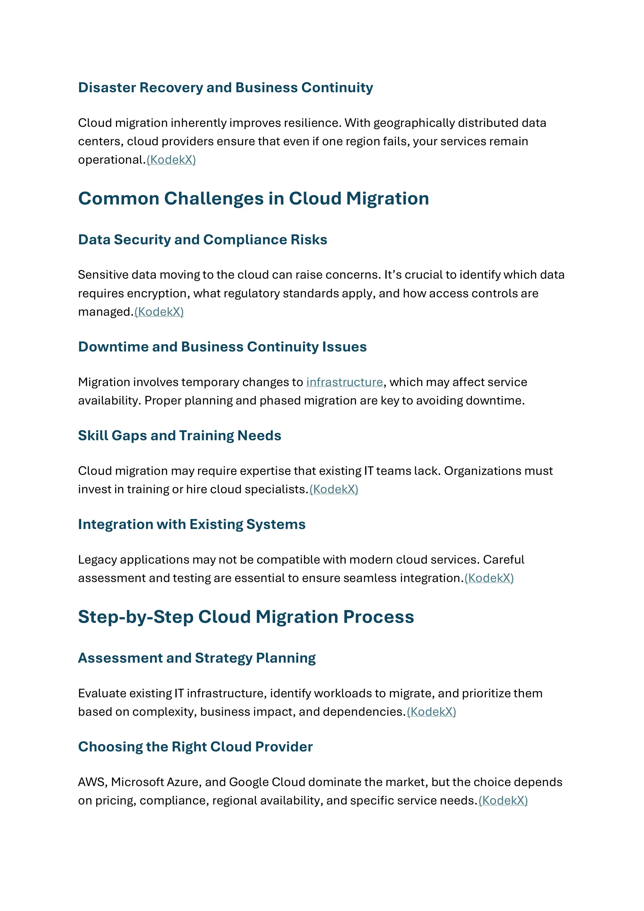 Disaster Recovery and Business Continuity
Cloud migration inherently improves resilience. With geographically distributed data
centers, cloud providers ensure that even if one region fails, your services remain
operational.(KodekX)
Common Challenges in Cloud Migration
Data Security and Compliance Risks
Sensitive data moving to the cloud can raise concerns. It’s crucial to identify which data
requires encryption, what regulatory standards apply, and how access controls are
managed.(KodekX)
Downtime and Business Continuity Issues
Migration involves temporary changes to infrastructure, which may affect service
availability. Proper planning and phased migration are key to avoiding downtime.
Skill Gaps and Training Needs
Cloud migration may require expertise that existing IT teams lack. Organizations must
invest in training or hire cloud specialists.(KodekX)
Integration with Existing Systems
Legacy applications may not be compatible with modern cloud services. Careful
assessment and testing are essential to ensure seamless integration.(KodekX)
Step-by-Step Cloud Migration Process
Assessment and Strategy Planning
Evaluate existing IT infrastructure, identify workloads to migrate, and prioritize them
based on complexity, business impact, and dependencies.(KodekX)
Choosing the Right Cloud Provider
AWS, Microsoft Azure, and Google Cloud dominate the market, but the choice depends
on pricing, compliance, regional availability, and specific service needs.(KodekX)
 