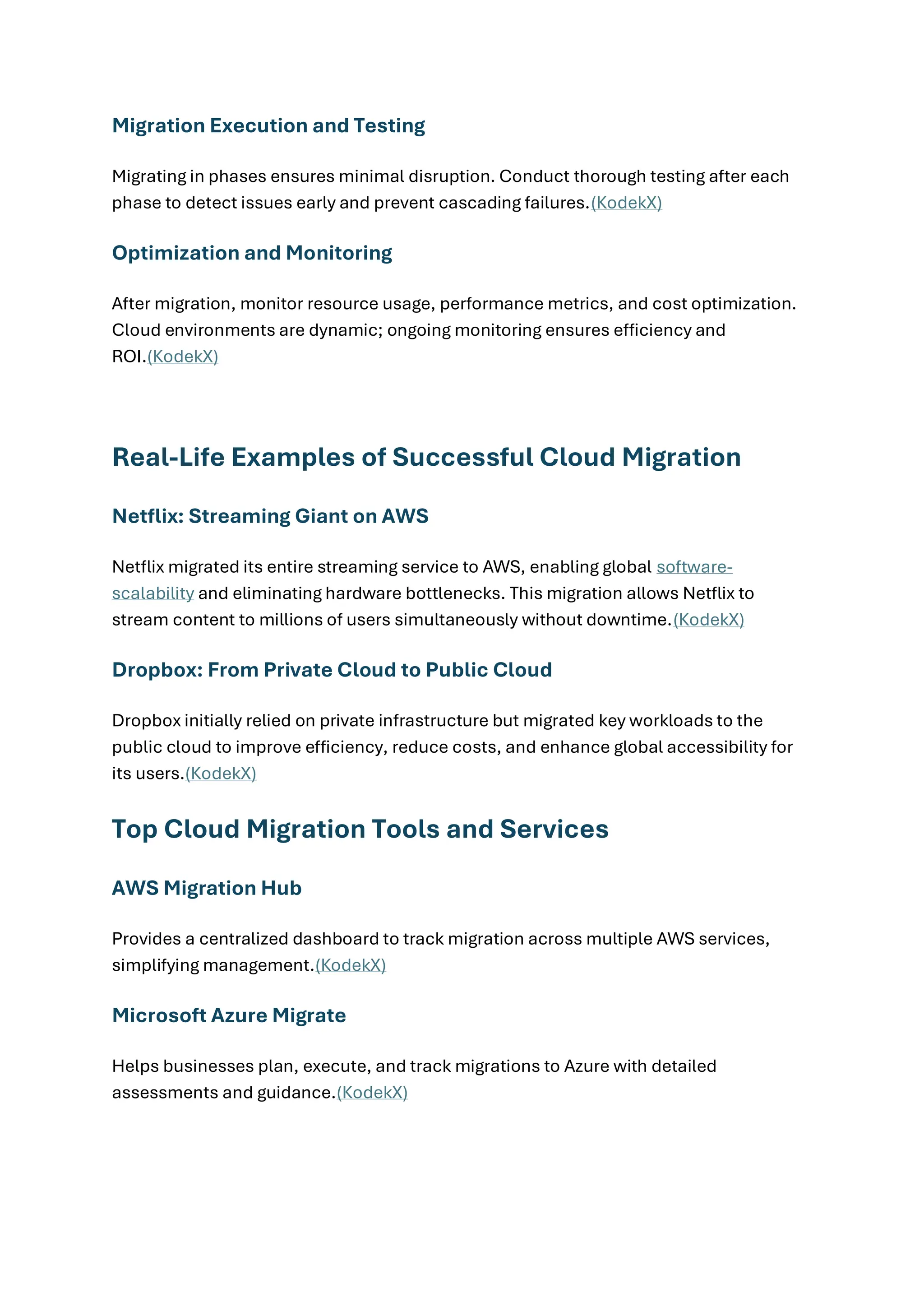 Migration Execution and Testing
Migrating in phases ensures minimal disruption. Conduct thorough testing after each
phase to detect issues early and prevent cascading failures.(KodekX)
Optimization and Monitoring
After migration, monitor resource usage, performance metrics, and cost optimization.
Cloud environments are dynamic; ongoing monitoring ensures efficiency and
ROI.(KodekX)
Real-Life Examples of Successful Cloud Migration
Netflix: Streaming Giant on AWS
Netflix migrated its entire streaming service to AWS, enabling global software-
scalability and eliminating hardware bottlenecks. This migration allows Netflix to
stream content to millions of users simultaneously without downtime.(KodekX)
Dropbox: From Private Cloud to Public Cloud
Dropbox initially relied on private infrastructure but migrated key workloads to the
public cloud to improve efficiency, reduce costs, and enhance global accessibility for
its users.(KodekX)
Top Cloud Migration Tools and Services
AWS Migration Hub
Provides a centralized dashboard to track migration across multiple AWS services,
simplifying management.(KodekX)
Microsoft Azure Migrate
Helps businesses plan, execute, and track migrations to Azure with detailed
assessments and guidance.(KodekX)
 
