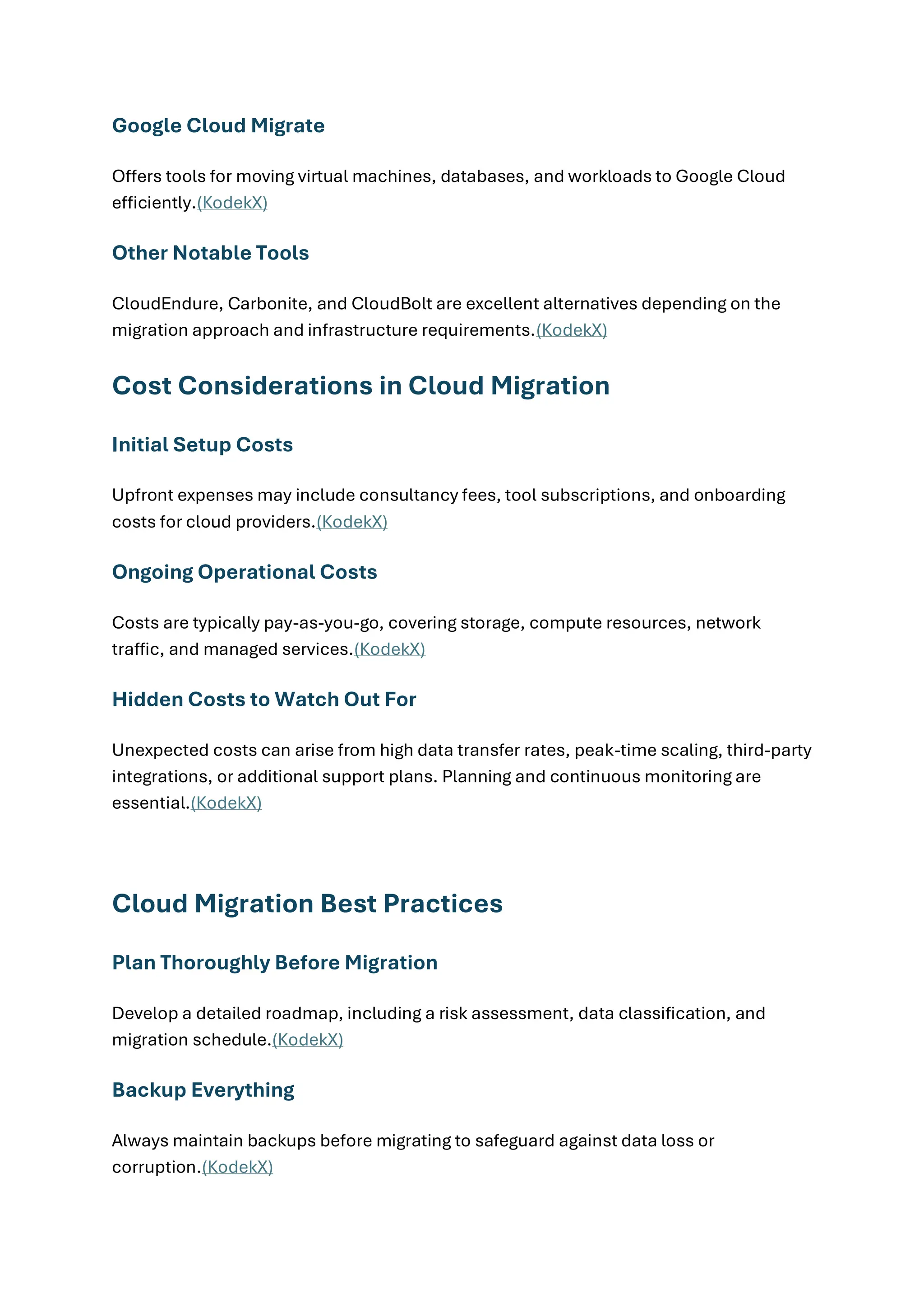 Google Cloud Migrate
Offers tools for moving virtual machines, databases, and workloads to Google Cloud
efficiently.(KodekX)
Other Notable Tools
CloudEndure, Carbonite, and CloudBolt are excellent alternatives depending on the
migration approach and infrastructure requirements.(KodekX)
Cost Considerations in Cloud Migration
Initial Setup Costs
Upfront expenses may include consultancy fees, tool subscriptions, and onboarding
costs for cloud providers.(KodekX)
Ongoing Operational Costs
Costs are typically pay-as-you-go, covering storage, compute resources, network
traffic, and managed services.(KodekX)
Hidden Costs to Watch Out For
Unexpected costs can arise from high data transfer rates, peak-time scaling, third-party
integrations, or additional support plans. Planning and continuous monitoring are
essential.(KodekX)
Cloud Migration Best Practices
Plan Thoroughly Before Migration
Develop a detailed roadmap, including a risk assessment, data classification, and
migration schedule.(KodekX)
Backup Everything
Always maintain backups before migrating to safeguard against data loss or
corruption.(KodekX)
 