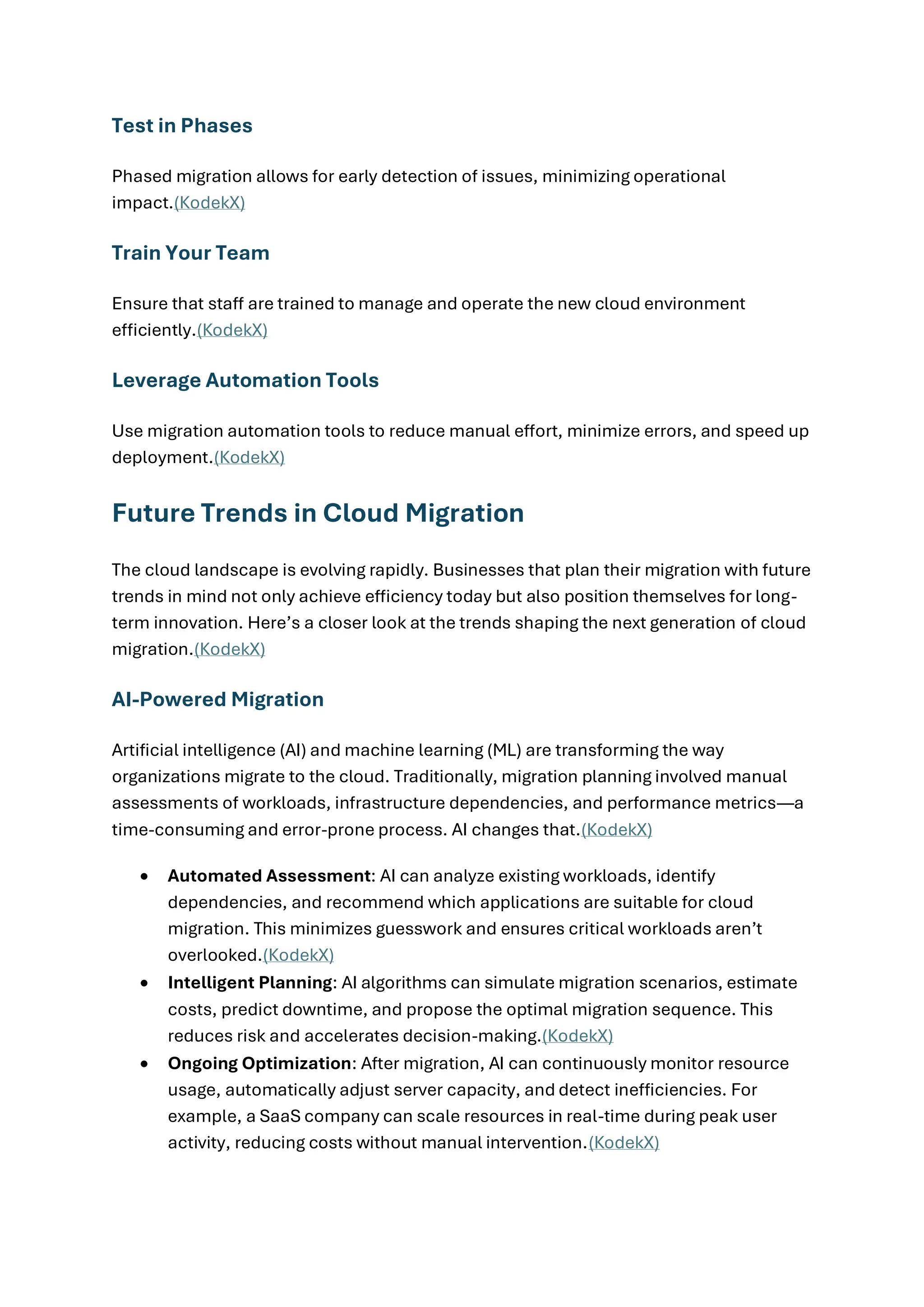 Test in Phases
Phased migration allows for early detection of issues, minimizing operational
impact.(KodekX)
Train Your Team
Ensure that staff are trained to manage and operate the new cloud environment
efficiently.(KodekX)
Leverage Automation Tools
Use migration automation tools to reduce manual effort, minimize errors, and speed up
deployment.(KodekX)
Future Trends in Cloud Migration
The cloud landscape is evolving rapidly. Businesses that plan their migration with future
trends in mind not only achieve efficiency today but also position themselves for long-
term innovation. Here’s a closer look at the trends shaping the next generation of cloud
migration.(KodekX)
AI-Powered Migration
Artificial intelligence (AI) and machine learning (ML) are transforming the way
organizations migrate to the cloud. Traditionally, migration planning involved manual
assessments of workloads, infrastructure dependencies, and performance metrics—a
time-consuming and error-prone process. AI changes that.(KodekX)
• Automated Assessment: AI can analyze existing workloads, identify
dependencies, and recommend which applications are suitable for cloud
migration. This minimizes guesswork and ensures critical workloads aren’t
overlooked.(KodekX)
• Intelligent Planning: AI algorithms can simulate migration scenarios, estimate
costs, predict downtime, and propose the optimal migration sequence. This
reduces risk and accelerates decision-making.(KodekX)
• Ongoing Optimization: After migration, AI can continuously monitor resource
usage, automatically adjust server capacity, and detect inefficiencies. For
example, a SaaS company can scale resources in real-time during peak user
activity, reducing costs without manual intervention.(KodekX)
 