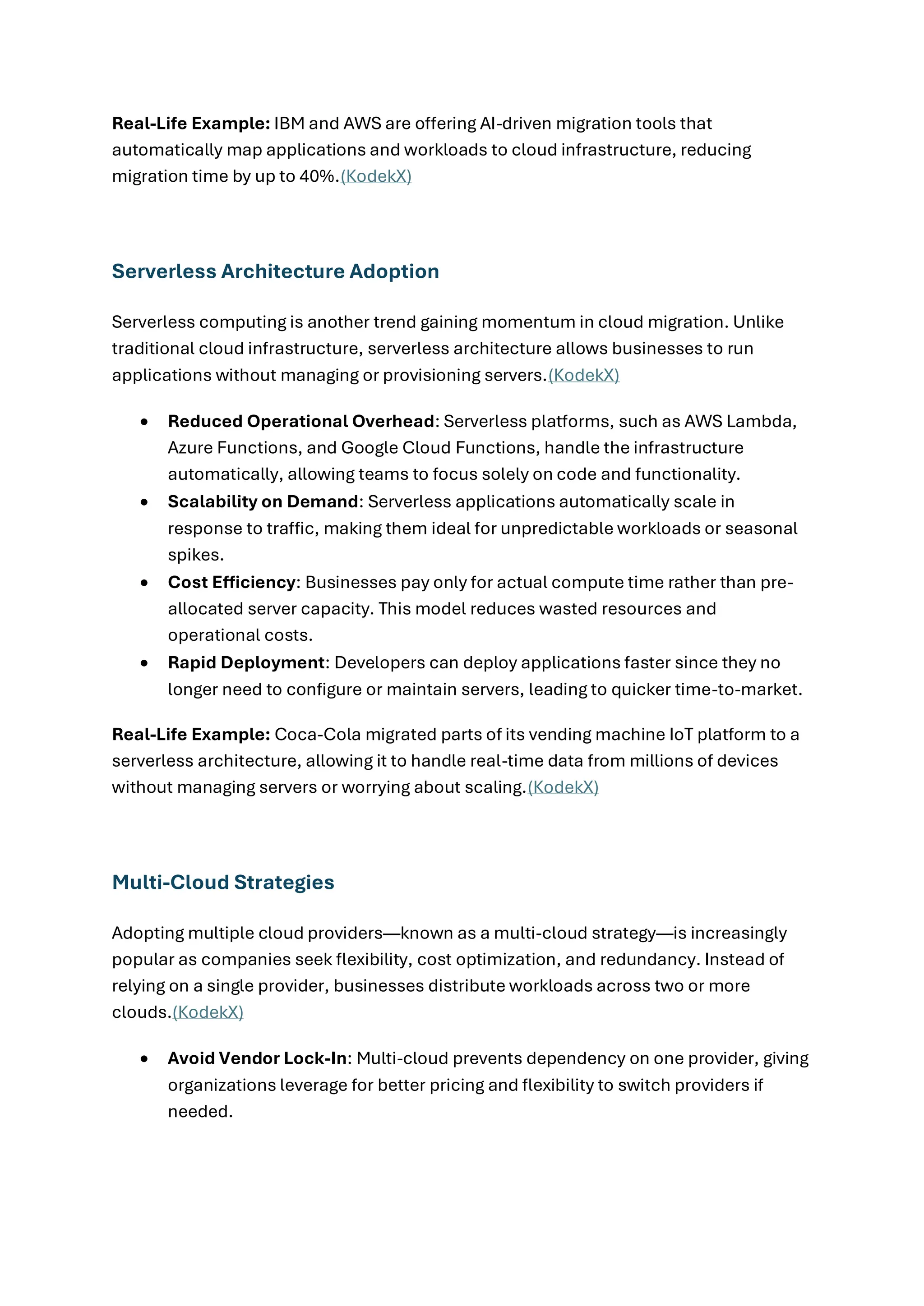 Real-Life Example: IBM and AWS are offering AI-driven migration tools that
automatically map applications and workloads to cloud infrastructure, reducing
migration time by up to 40%.(KodekX)
Serverless Architecture Adoption
Serverless computing is another trend gaining momentum in cloud migration. Unlike
traditional cloud infrastructure, serverless architecture allows businesses to run
applications without managing or provisioning servers.(KodekX)
• Reduced Operational Overhead: Serverless platforms, such as AWS Lambda,
Azure Functions, and Google Cloud Functions, handle the infrastructure
automatically, allowing teams to focus solely on code and functionality.
• Scalability on Demand: Serverless applications automatically scale in
response to traffic, making them ideal for unpredictable workloads or seasonal
spikes.
• Cost Efficiency: Businesses pay only for actual compute time rather than pre-
allocated server capacity. This model reduces wasted resources and
operational costs.
• Rapid Deployment: Developers can deploy applications faster since they no
longer need to configure or maintain servers, leading to quicker time-to-market.
Real-Life Example: Coca-Cola migrated parts of its vending machine IoT platform to a
serverless architecture, allowing it to handle real-time data from millions of devices
without managing servers or worrying about scaling.(KodekX)
Multi-Cloud Strategies
Adopting multiple cloud providers—known as a multi-cloud strategy—is increasingly
popular as companies seek flexibility, cost optimization, and redundancy. Instead of
relying on a single provider, businesses distribute workloads across two or more
clouds.(KodekX)
• Avoid Vendor Lock-In: Multi-cloud prevents dependency on one provider, giving
organizations leverage for better pricing and flexibility to switch providers if
needed.
 