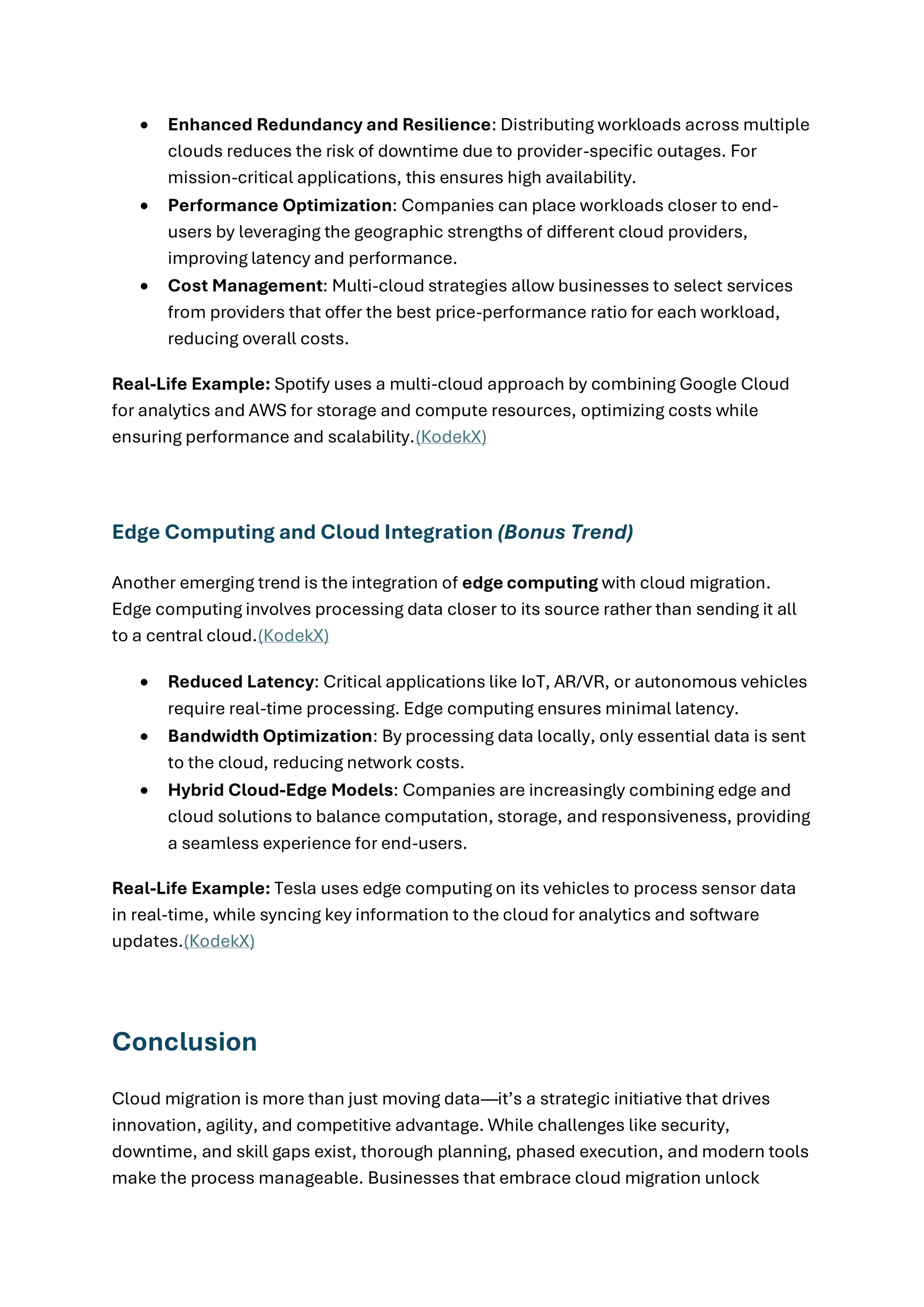 • Enhanced Redundancy and Resilience: Distributing workloads across multiple
clouds reduces the risk of downtime due to provider-specific outages. For
mission-critical applications, this ensures high availability.
• Performance Optimization: Companies can place workloads closer to end-
users by leveraging the geographic strengths of different cloud providers,
improving latency and performance.
• Cost Management: Multi-cloud strategies allow businesses to select services
from providers that offer the best price-performance ratio for each workload,
reducing overall costs.
Real-Life Example: Spotify uses a multi-cloud approach by combining Google Cloud
for analytics and AWS for storage and compute resources, optimizing costs while
ensuring performance and scalability.(KodekX)
Edge Computing and Cloud Integration (Bonus Trend)
Another emerging trend is the integration of edge computing with cloud migration.
Edge computing involves processing data closer to its source rather than sending it all
to a central cloud.(KodekX)
• Reduced Latency: Critical applications like IoT, AR/VR, or autonomous vehicles
require real-time processing. Edge computing ensures minimal latency.
• Bandwidth Optimization: By processing data locally, only essential data is sent
to the cloud, reducing network costs.
• Hybrid Cloud-Edge Models: Companies are increasingly combining edge and
cloud solutions to balance computation, storage, and responsiveness, providing
a seamless experience for end-users.
Real-Life Example: Tesla uses edge computing on its vehicles to process sensor data
in real-time, while syncing key information to the cloud for analytics and software
updates.(KodekX)
Conclusion
Cloud migration is more than just moving data—it’s a strategic initiative that drives
innovation, agility, and competitive advantage. While challenges like security,
downtime, and skill gaps exist, thorough planning, phased execution, and modern tools
make the process manageable. Businesses that embrace cloud migration unlock
 