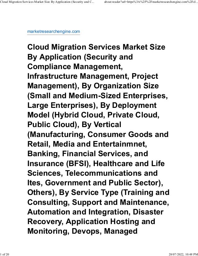 marketresearchengine.com
Cloud Migration Services Market Size
By Application (Security and
Compliance Management,
Infrastructure Management, Project
Management), By Organization Size
(Small and Medium-Sized Enterprises,
Large Enterprises), By Deployment
Model (Hybrid Cloud, Private Cloud,
Public Cloud), By Vertical
(Manufacturing, Consumer Goods and
Retail, Media and Entertainmnet,
Banking, Financial Services, and
Insurance (BFSI), Healthcare and Life
Sciences, Telecommunications and
Ites, Government and Public Sector),
Others), By Service Type (Training and
Consulting, Support and Maintenance,
Automation and Integration, Disaster
Recovery, Application Hosting and
Monitoring, Devops, Managed
Cloud Migration Services Market Size By Application (Security and C... about:reader?url=https%3A%2F%2Fmarketresearchengine.com%2Fcl...
1 of 20 28/07/2022, 10:48 PM
 