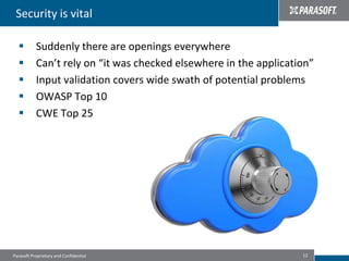 Security is vital

          Suddenly there are openings everywhere
          Can’t rely on “it was checked elsewhere in the application”
          Input validation covers wide swath of potential problems
          OWASP Top 10
          CWE Top 25




Parasoft Proprietary and Confidential                              12
 