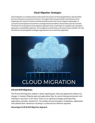 Cloud Migration Strategies
Cloudmigrationisa complex processandinvolvesthe processof movingapplications,dataandother
businesselementstoacloudenvironment.The organizationshouldconsiderseveral factorswhile
migratingtothe cloud,fromthe immediate benefitstopotential riskstolongtermadvantages.A
successful cloudmigrationshouldhave astrategythatwould address the benefitsandrisksinvolved.
The factors for choosingthe cloudmigrationapproachcanbe anythingfromusingthe least-disruptive
application compatibility,approach,riskmanagement,performance,HA requirementsandROI. Let’ssee
the differentcloudmigrationstrategiesorganizationsuse tomeettheirobjectives.
Lift and Shift Migration
The lift and shift migration method is about migrating your data and applications without any
changes. It involves lifting the data and applications from its current hosting environment and
shifting to a new host i.e. the cloud. There are no significant changes to the data flow,
applications and other mechanisms. This enables minimal disruption of databases, applications
and authentication mechanism resulting in a swift and cost-effective migration.
Advantages of Lift & Shift Migration Approach
 