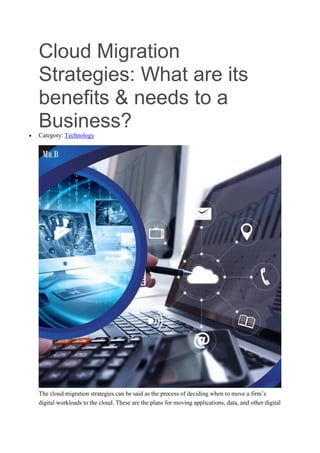 Cloud Migration
Strategies: What are its
benefits & needs to a
Business?
 Category: Technology
The cloud migration strategies can be said as the process of deciding when to move a firm’s
digital workloads to the cloud. These are the plans for moving applications, data, and other digital
 