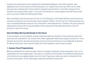A great many organizations have migrated their workloads (databases, back office systems, web
applications etc.) to the cloud over the last decade or so. A great many more have still to do so, either
because they’re dealing with industry-specific regulatory requirements or, more likely, because of the
disruption this change would cause. In any case, the benefits of a cloud migration are well-known at this
point, so we won’t waste time talking about those.
More importantly, and what we want to focus on in this blog post, is the added efficiency and security that
enterprise architecture can bring during a cloud migration initiative. How EA can turn what’s perceived as a
risky, if somewhat delicate maneuver into a transparent, well-organized one. Therefore, this post is aimed at
organizations that are still running workloads on their premises and fear abandoning their current IT
structure in favor of the cloud.
How EA Helps Moving Workloads to the Cloud
To be successful, a cloud migration requires meticulous planning. All facets of the enterprise need to be
examined and understood in the context of the wider organization before any change is carried out. This is
because service level, security and business continuity are key elements you must safeguard at all times.
So without further ado, here is how EA helps with cloud migrations, broken down by steps.
1. Assess Cloud Preparedness
Moving workloads to the cloud has been shown on average to positively impact businesses. Even so, all
organizations are not created equal. They exist on a continuum that includes very traditional enterprises at
one extreme and very digitally adept ones at the other. Figuring out where you stand is important for the
success of the project. At this initial stage, enterprise architecture assists with:
 