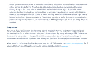 Conclusion
To sum up, if your organization is considering a cloud migration, then you ought to leverage enterprise
architecture in order to bring clarity and structure to the endeavor. By taking advantage of EA deliverables,
the executive stakeholders in charge of the initiative are sure to improve their decision making and
therefore save the company significant time, money and resources as it undergoes this important process.
While we’re on the topic of cloud deployments, here is a bit of information on BiZZdesign’s SaaS Service Assurance. Or, if
you want to learn about HoriZZon, our market leading SaaS EA platform, visit us here.
model, you may also lose some of the configurability of an application, since usually you will get a more
or less standardized offering. Therefore, it’s not just about infrastructure, but also about the apps
running on top of that. Also, think of performance issues. For example, if your application needs
extremely low latency, cloud may not be suitable. In any case, impact analysis carried out in this area
will elicit useful insights about the options at hand, and help your executive team make the right choice
between the different deployment options. This will also come in handy for developing new application
process management processes, which will be required if things are going to move to running things in
the cloud.
 