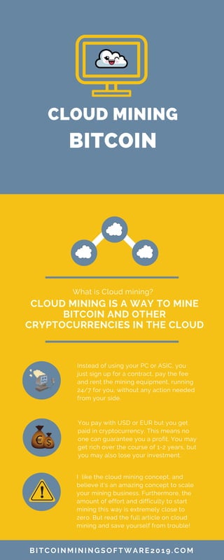 CLOUD MINING
BITCOIN
CLOUD MINING IS A WAY TO MINE
BITCOIN AND OTHER
CRYPTOCURRENCIES IN THE CLOUD
What is Cloud mining?
Instead of using your PC or ASIC, you
just sign up for a contract, pay the fee
and rent the mining equipment, running
24/7 for you, without any action needed
from your side.
BITCOINMININGSOFTWARE2019.COM
You pay with USD or EUR but you get
paid in cryptocurrency. This means no
one can guarantee you a profit. You may
get rich over the course of 1-2 years, but
you may also lose your investment.
I like the cloud mining concept, and
believe it's an amazing concept to scale
your mining business. Furthermore, the
amount of effort and difficulty to start
mining this way is extremely close to
zero. But read the full article on cloud
mining and save yourself from trouble!
 