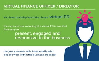 You have probably heard the phrase ‘virtual FD’
the new and true meaning of a virtual FD is one that
feels (to you)
present, engaged and
responsive to the business
VIRTUAL FINANCE OFFICER / DIRECTOR
not just someone with finance skills who
doesn’t work within the business premises!
 