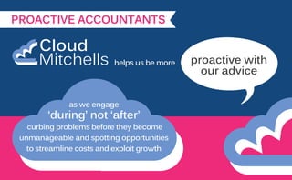 PROACTIVE ACCOUNTANTS
helps us be more
as we engage
‘during’ not ‘after’
curbing problems before they become
unmanageable and spotting opportunities
to streamline costs and exploit growth
proactive with
our advice
 