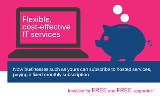 Flexible,
cost-effective
IT services
Now businesses such as yours can subscribe to hosted services,
paying a fixed monthly subscription
Installed for FREE and FREE upgrades!
 