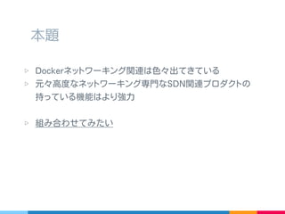 ▷ Docker ネットワーキング関連は色々出てきている
▷ 元々高度なネットワーキング専門な SDN 関連プロダクトの
持っている機能はより強力
▷ 組み合わせてみたい
本題
 