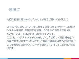 最後に
今回の拡張に意味があったかはとりあえず置いておくとして､
vdc のように様々なインフラに跨って必要な全てのリソースを
騙りシステムを騙す ( 語弊の可能性｡ DC 自体の仮想化が目的 ) ､
というアプローチは､面白いなと思っています。
ここにはコンテナや OpenFlow をはじめ､今流行ってる技術も
色々採用されていますが､流行るずっと前から明確な目的への
解決策としてそれらの技術やアプローチを選択していることに
ビジョンを感じます｡
 