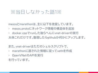※ 当日しなかった話 1※
mesos と marathon は､主に以下を改変しています｡
▷ mesos.proto にネットワーク情報の構造体を追加
▷ docker.cpp で run した後らへんに vnet-driver の実行
大体これだけです｡整理したら github か何かにアップします｡
また､ vnet-driver はただのシェルスクリプトで､
▷ marathon に渡された情報に従って veth を作成
▷ OpenVNet の API を実行
を行っています｡
 