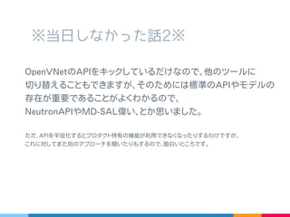 ※ 当日しなかった話 2※
OpenVNet の API をキックしているだけなので､他のツールに
切り替えることもできますが､そのためには標準の API やモデル
の存在が重要であることがよくわかるので､
NeutronAPI や MD-SAL 偉い､とか思いました。
ただ､ API を平坦化するとプロダクト特有の機能が利用できなくなったりするわけですが､
これに対して ExtensionAPI などまた別のアプローチを聞いたりもするので､面白いところです。
 