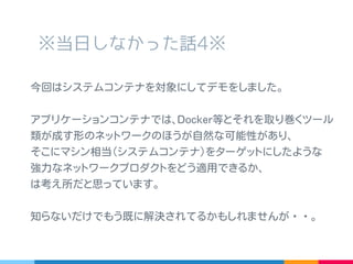 ※ 当日しなかった話 4※
今回はシステムコンテナもどきを対象にしてデモをしました。
アプリケーションコンテナでは､ Docker 等とそれを取り巻く
ツール類が成す形のネットワークのほうが自然な可能性があり､
そこにマシン相当 ( システムコンテナ ) をターゲットにしたよう
な強力なネットワークプロダクトをどう適用できるか、
は考え所だと思っています｡例えばセキュリティとか。
知らないだけでもう既に解決されてるかもしれませんが・・。
 