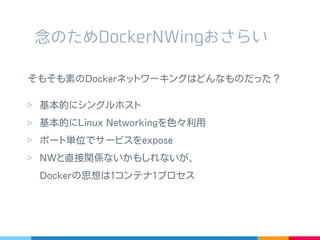 そもそも素の Docker ネットワーキングはどんなものだった？
▷ 基本的にシングルホスト
▷ 基本的に Linux Networking を色々利用
▷ ポート単位でサービスを expose
▷ NW と直接関係ないかもしれないが、
Docker の思想は 1 コンテナ 1 プロセス
念のため DockerNWing おさらい
 